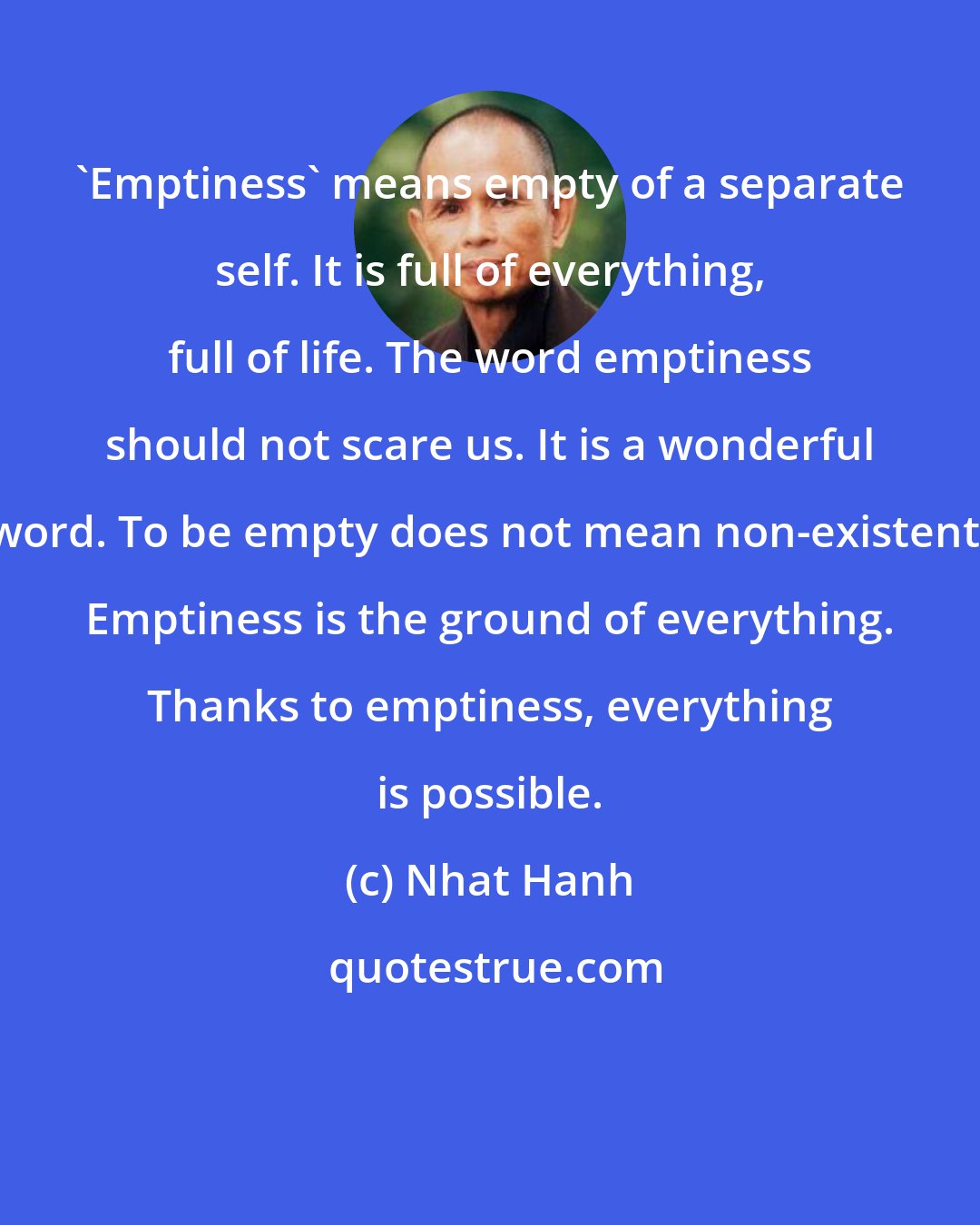 Nhat Hanh: 'Emptiness' means empty of a separate self. It is full of everything, full of life. The word emptiness should not scare us. It is a wonderful word. To be empty does not mean non-existent. Emptiness is the ground of everything. Thanks to emptiness, everything is possible.