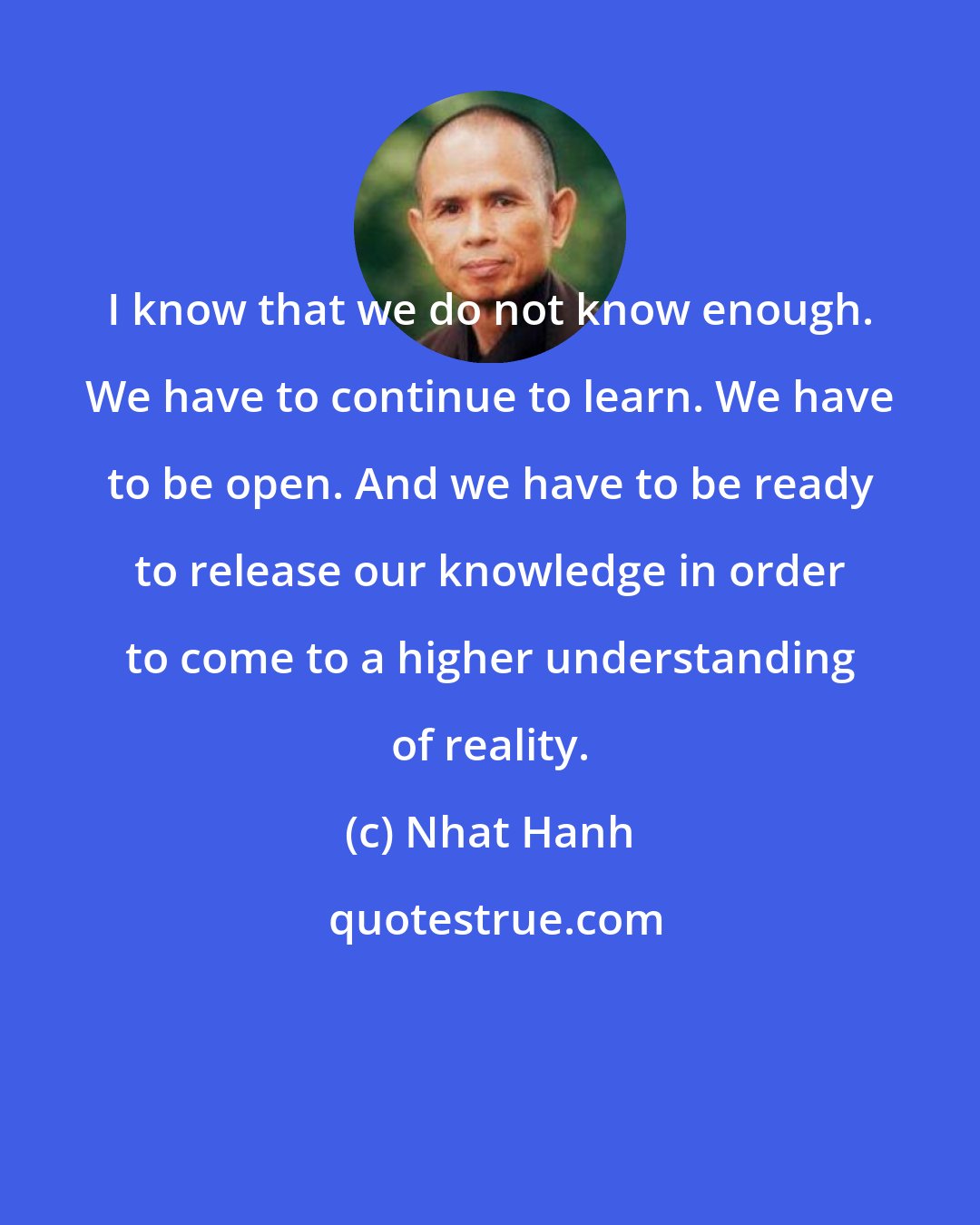 Nhat Hanh: I know that we do not know enough. We have to continue to learn. We have to be open. And we have to be ready to release our knowledge in order to come to a higher understanding of reality.