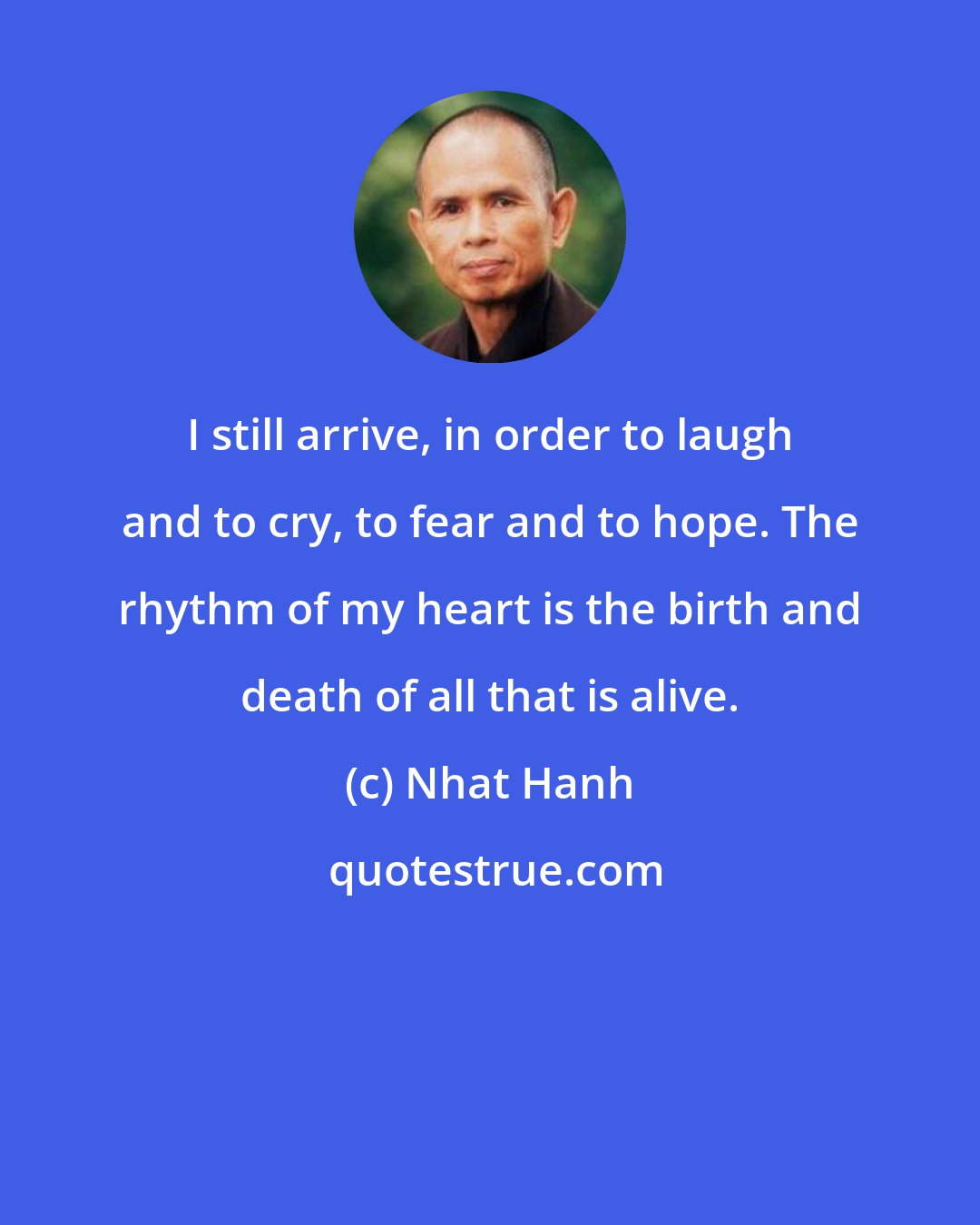 Nhat Hanh: I still arrive, in order to laugh and to cry, to fear and to hope. The rhythm of my heart is the birth and death of all that is alive.