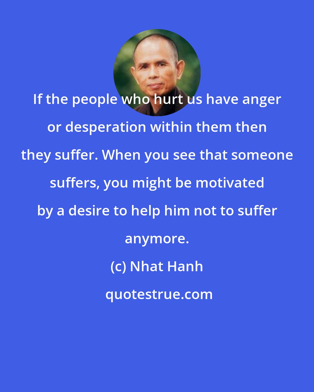 Nhat Hanh: If the people who hurt us have anger or desperation within them then they suffer. When you see that someone suffers, you might be motivated by a desire to help him not to suffer anymore.