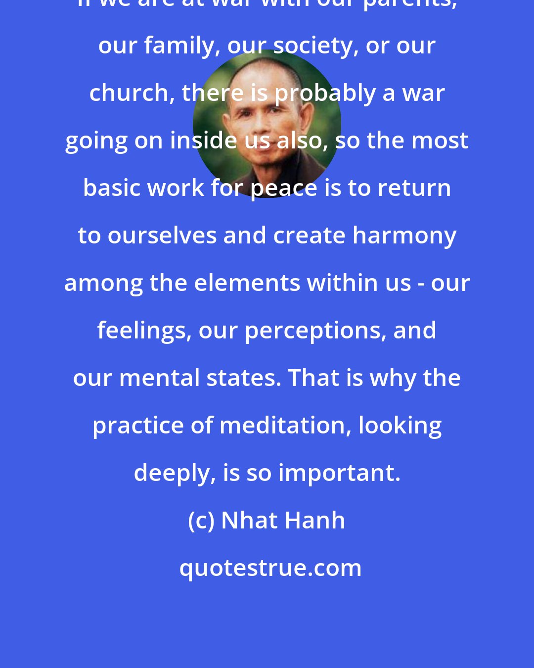 Nhat Hanh: If we are at war with our parents, our family, our society, or our church, there is probably a war going on inside us also, so the most basic work for peace is to return to ourselves and create harmony among the elements within us - our feelings, our perceptions, and our mental states. That is why the practice of meditation, looking deeply, is so important.