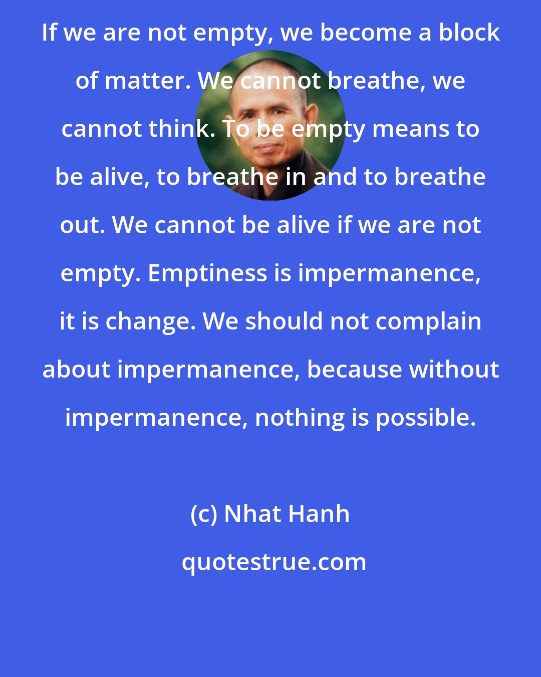 Nhat Hanh: If we are not empty, we become a block of matter. We cannot breathe, we cannot think. To be empty means to be alive, to breathe in and to breathe out. We cannot be alive if we are not empty. Emptiness is impermanence, it is change. We should not complain about impermanence, because without impermanence, nothing is possible.