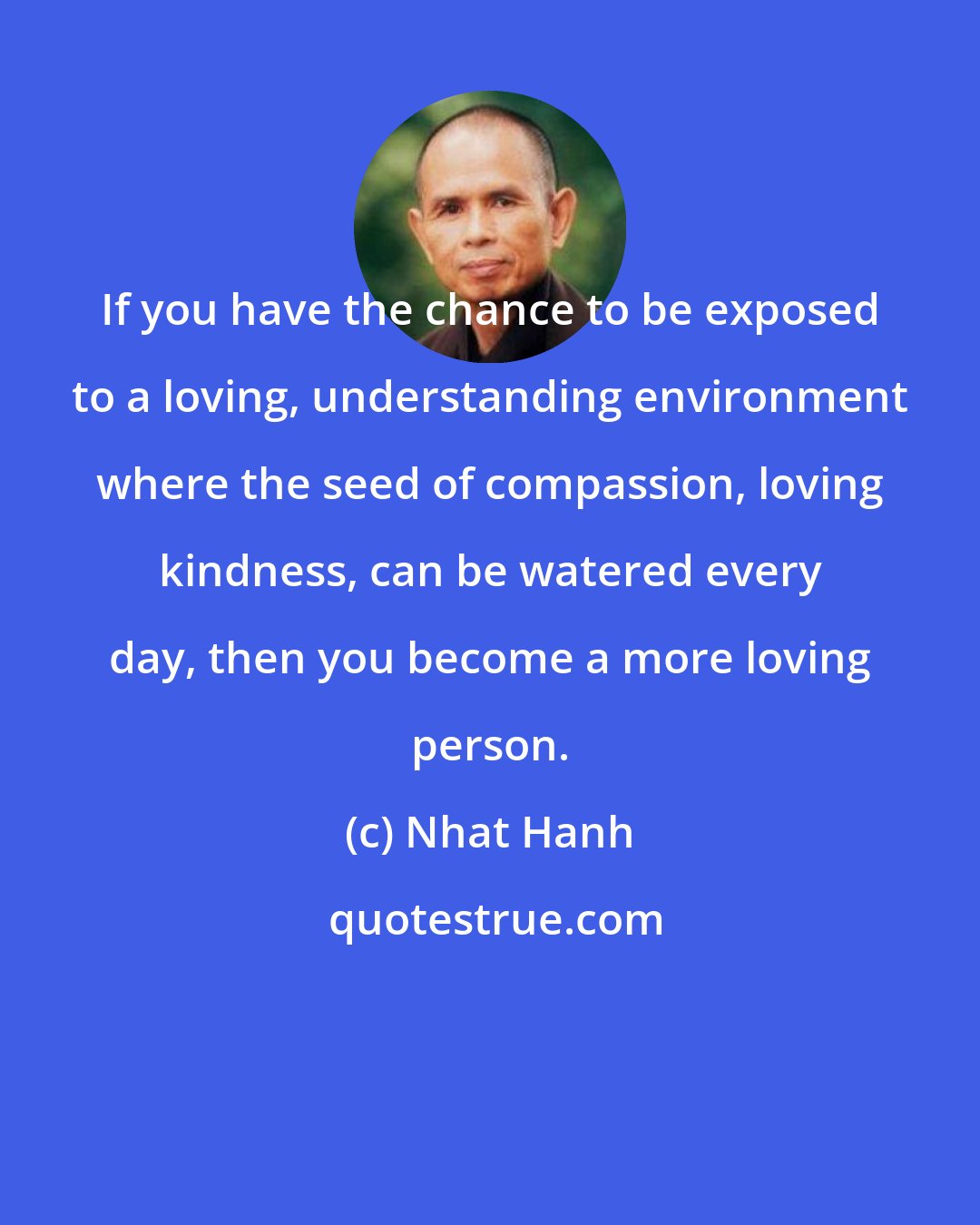 Nhat Hanh: If you have the chance to be exposed to a loving, understanding environment where the seed of compassion, loving kindness, can be watered every day, then you become a more loving person.