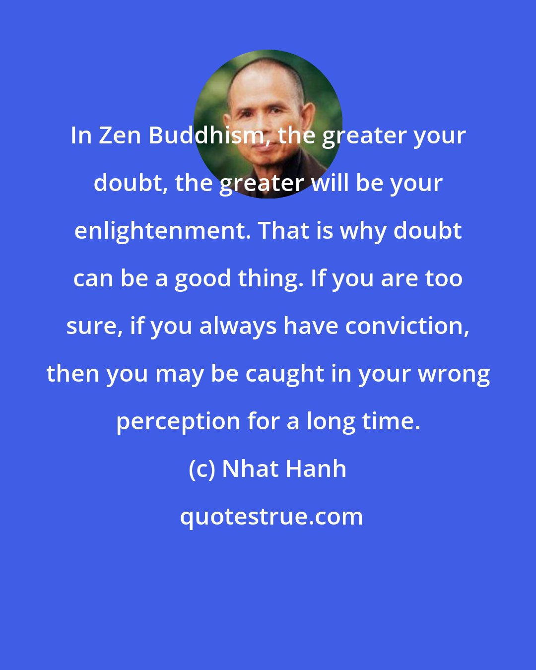 Nhat Hanh: In Zen Buddhism, the greater your doubt, the greater will be your enlightenment. That is why doubt can be a good thing. If you are too sure, if you always have conviction, then you may be caught in your wrong perception for a long time.