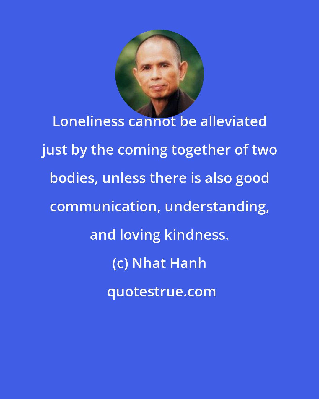 Nhat Hanh: Loneliness cannot be alleviated just by the coming together of two bodies, unless there is also good communication, understanding, and loving kindness.