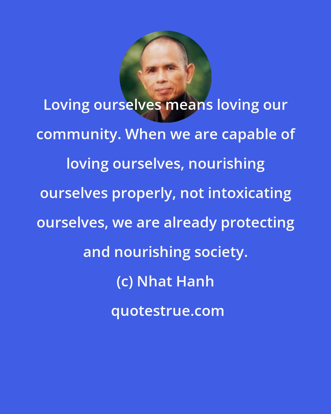 Nhat Hanh: Loving ourselves means loving our community. When we are capable of loving ourselves, nourishing ourselves properly, not intoxicating ourselves, we are already protecting and nourishing society.