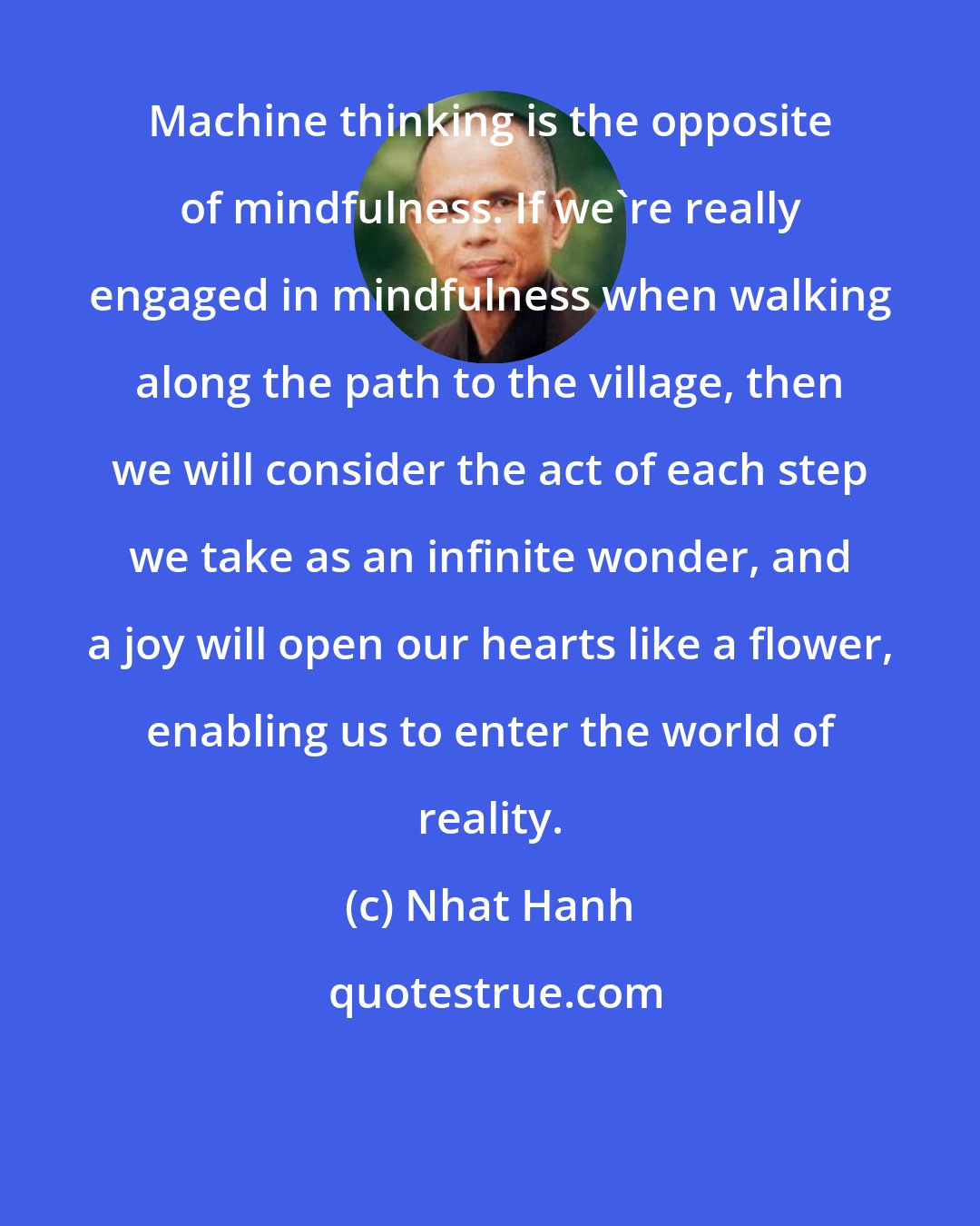 Nhat Hanh: Machine thinking is the opposite of mindfulness. If we're really engaged in mindfulness when walking along the path to the village, then we will consider the act of each step we take as an infinite wonder, and a joy will open our hearts like a flower, enabling us to enter the world of reality.