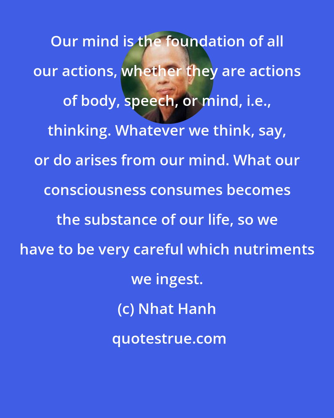 Nhat Hanh: Our mind is the foundation of all our actions, whether they are actions of body, speech, or mind, i.e., thinking. Whatever we think, say, or do arises from our mind. What our consciousness consumes becomes the substance of our life, so we have to be very careful which nutriments we ingest.