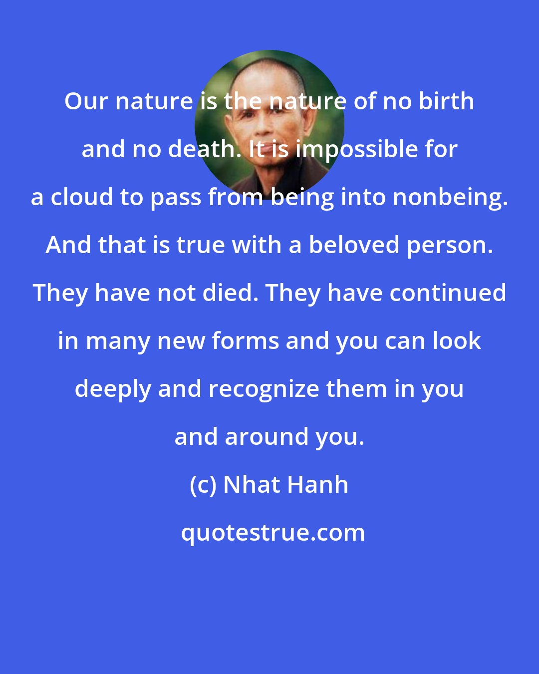 Nhat Hanh: Our nature is the nature of no birth and no death. It is impossible for a cloud to pass from being into nonbeing. And that is true with a beloved person. They have not died. They have continued in many new forms and you can look deeply and recognize them in you and around you.