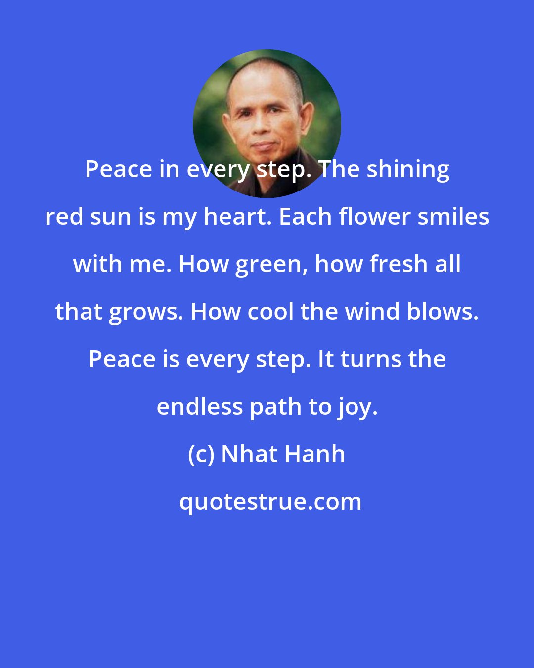 Nhat Hanh: Peace in every step. The shining red sun is my heart. Each flower smiles with me. How green, how fresh all that grows. How cool the wind blows. Peace is every step. It turns the endless path to joy.