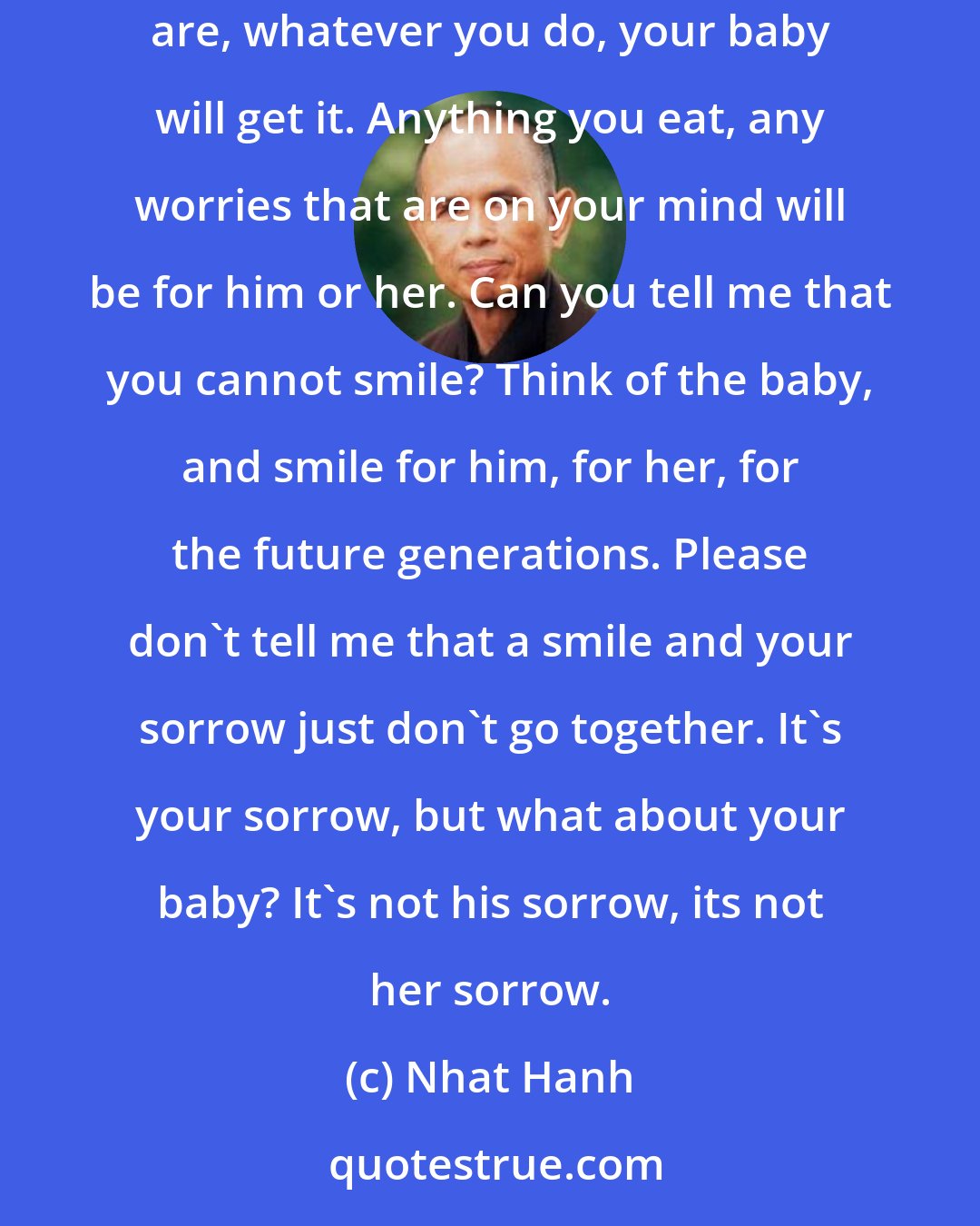 Nhat Hanh: Please don't wait until the doctors tell you that you are going to have a baby to begin to take care of it. It is already there. Whatever you are, whatever you do, your baby will get it. Anything you eat, any worries that are on your mind will be for him or her. Can you tell me that you cannot smile? Think of the baby, and smile for him, for her, for the future generations. Please don't tell me that a smile and your sorrow just don't go together. It's your sorrow, but what about your baby? It's not his sorrow, its not her sorrow.