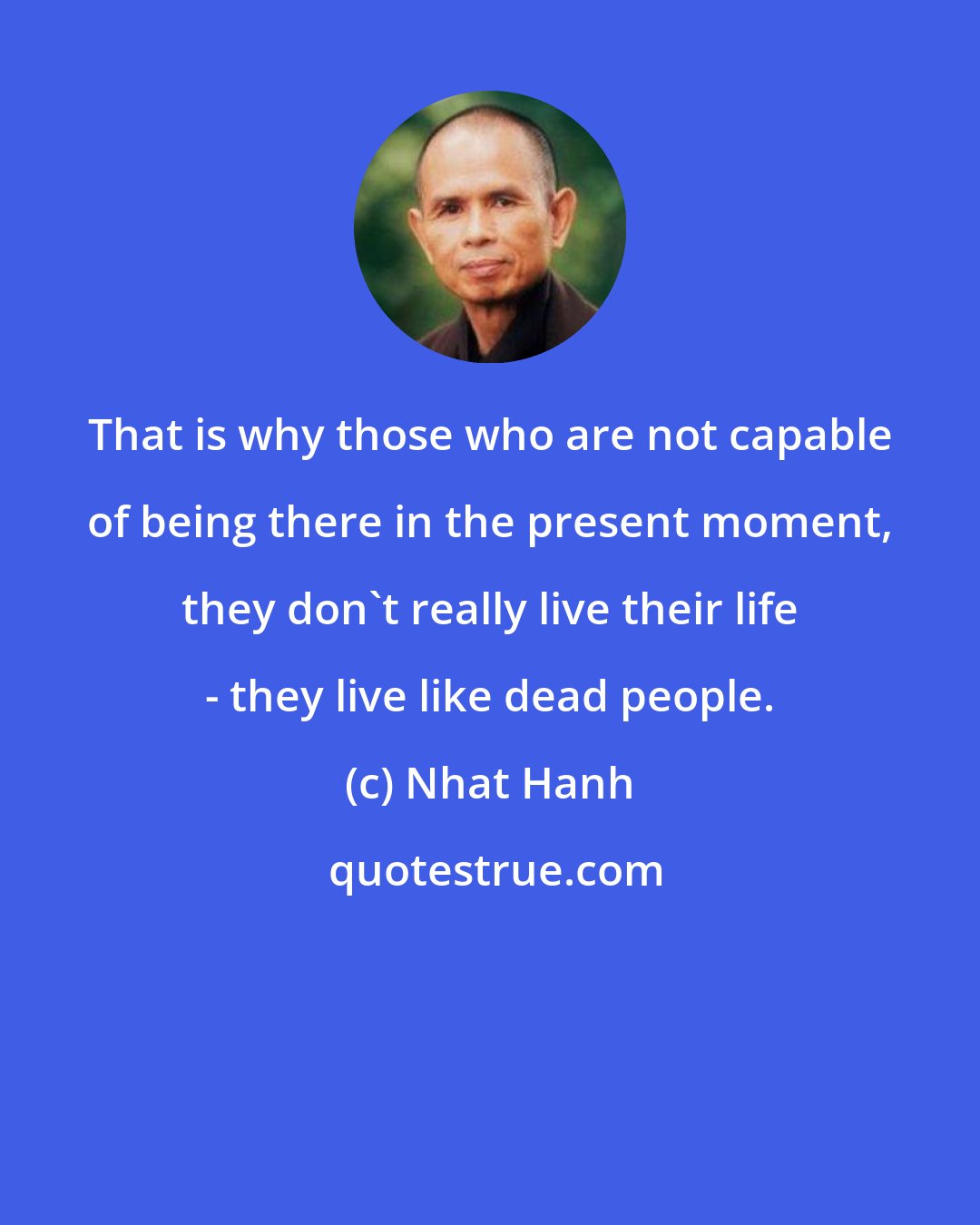 Nhat Hanh: That is why those who are not capable of being there in the present moment, they don't really live their life - they live like dead people.