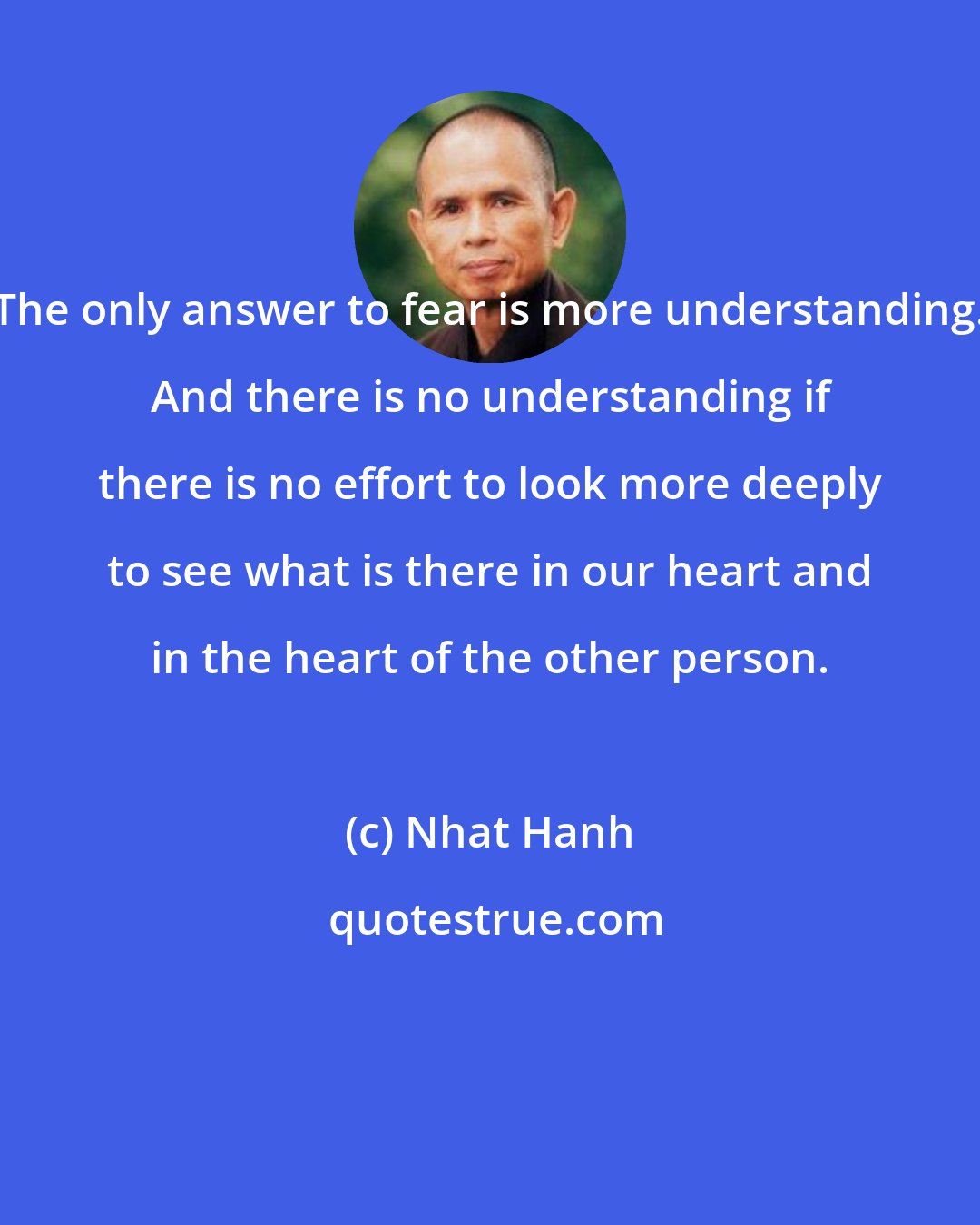 Nhat Hanh: The only answer to fear is more understanding. And there is no understanding if there is no effort to look more deeply to see what is there in our heart and in the heart of the other person.