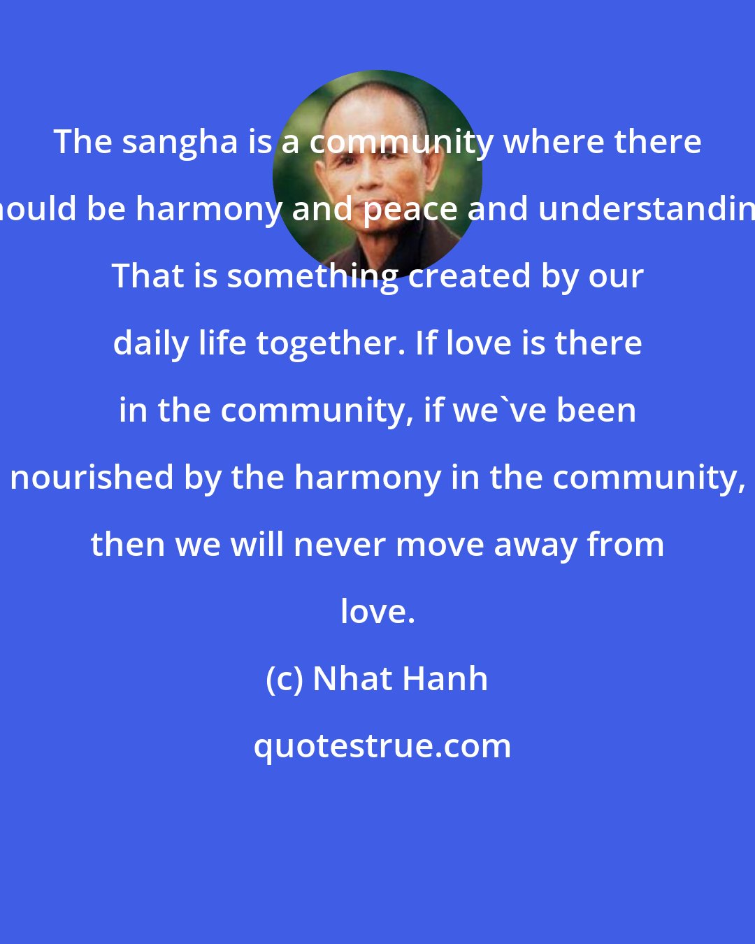 Nhat Hanh: The sangha is a community where there should be harmony and peace and understanding. That is something created by our daily life together. If love is there in the community, if we've been nourished by the harmony in the community, then we will never move away from love.