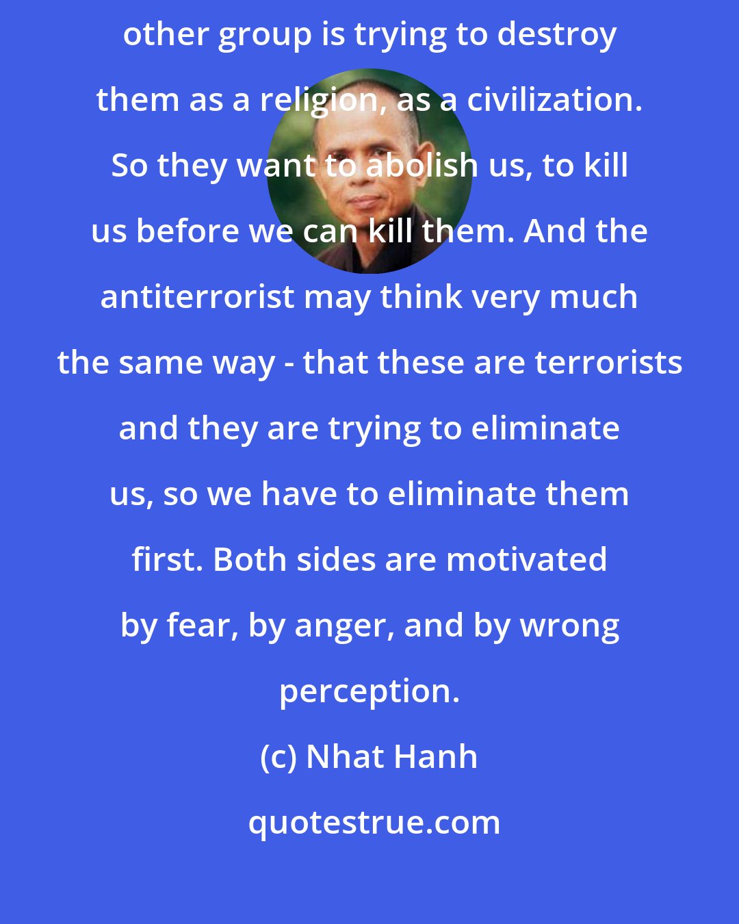 Nhat Hanh: The terrorists, they have the wrong perception. They believe that the other group is trying to destroy them as a religion, as a civilization. So they want to abolish us, to kill us before we can kill them. And the antiterrorist may think very much the same way - that these are terrorists and they are trying to eliminate us, so we have to eliminate them first. Both sides are motivated by fear, by anger, and by wrong perception.