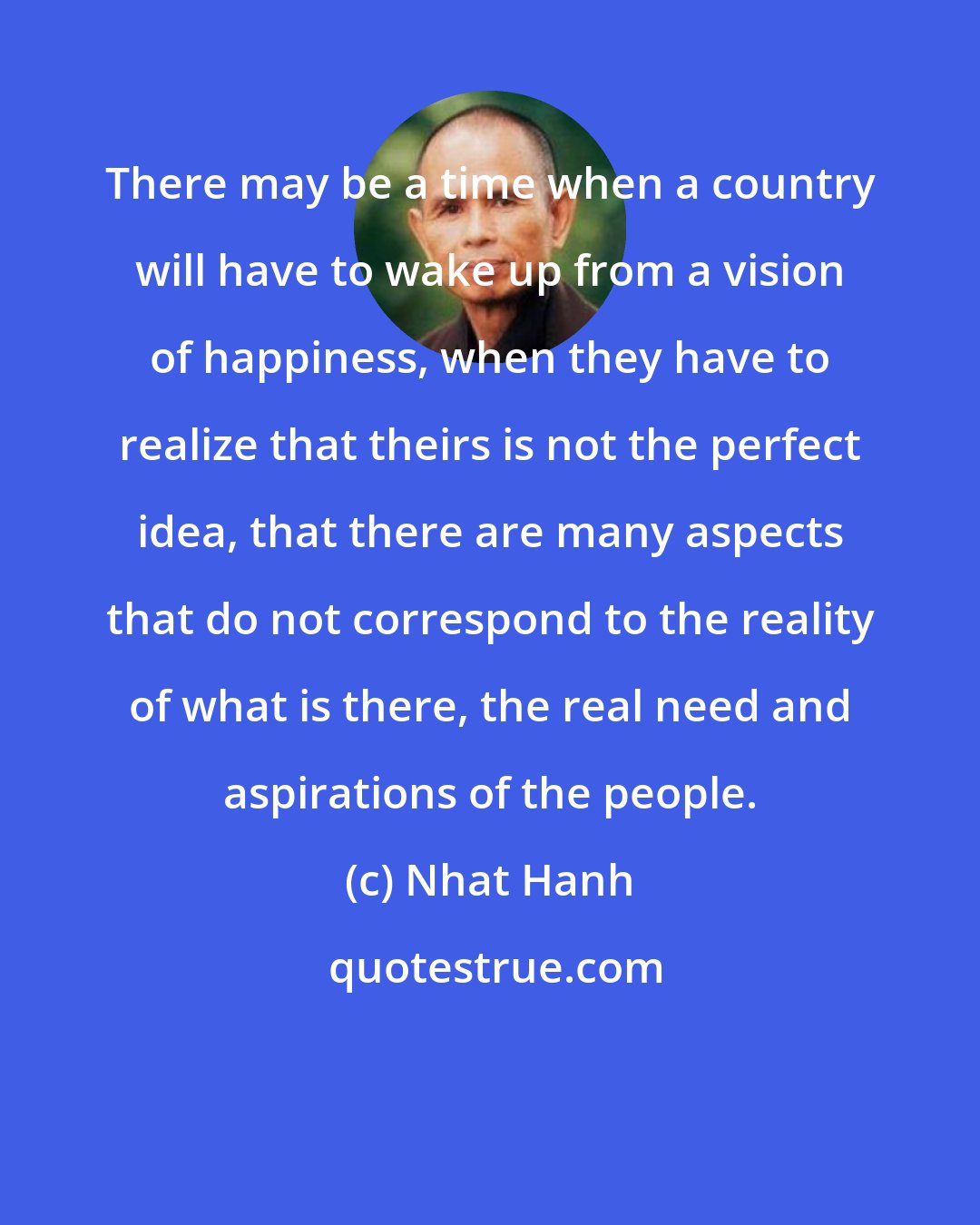 Nhat Hanh: There may be a time when a country will have to wake up from a vision of happiness, when they have to realize that theirs is not the perfect idea, that there are many aspects that do not correspond to the reality of what is there, the real need and aspirations of the people.