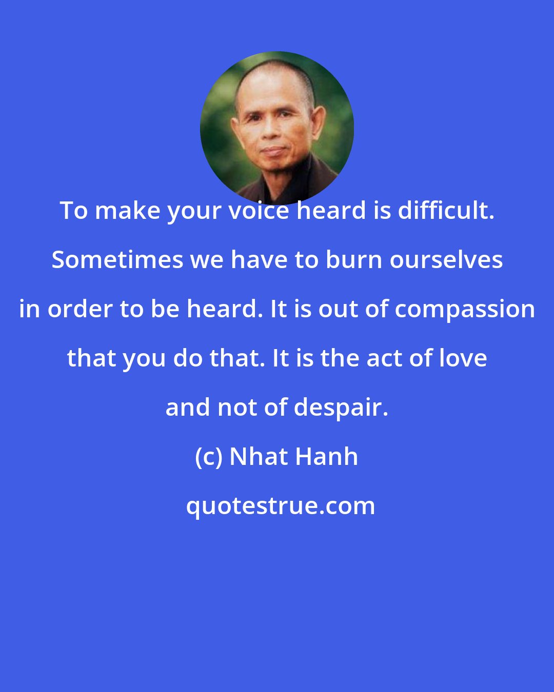 Nhat Hanh: To make your voice heard is difficult. Sometimes we have to burn ourselves in order to be heard. It is out of compassion that you do that. It is the act of love and not of despair.