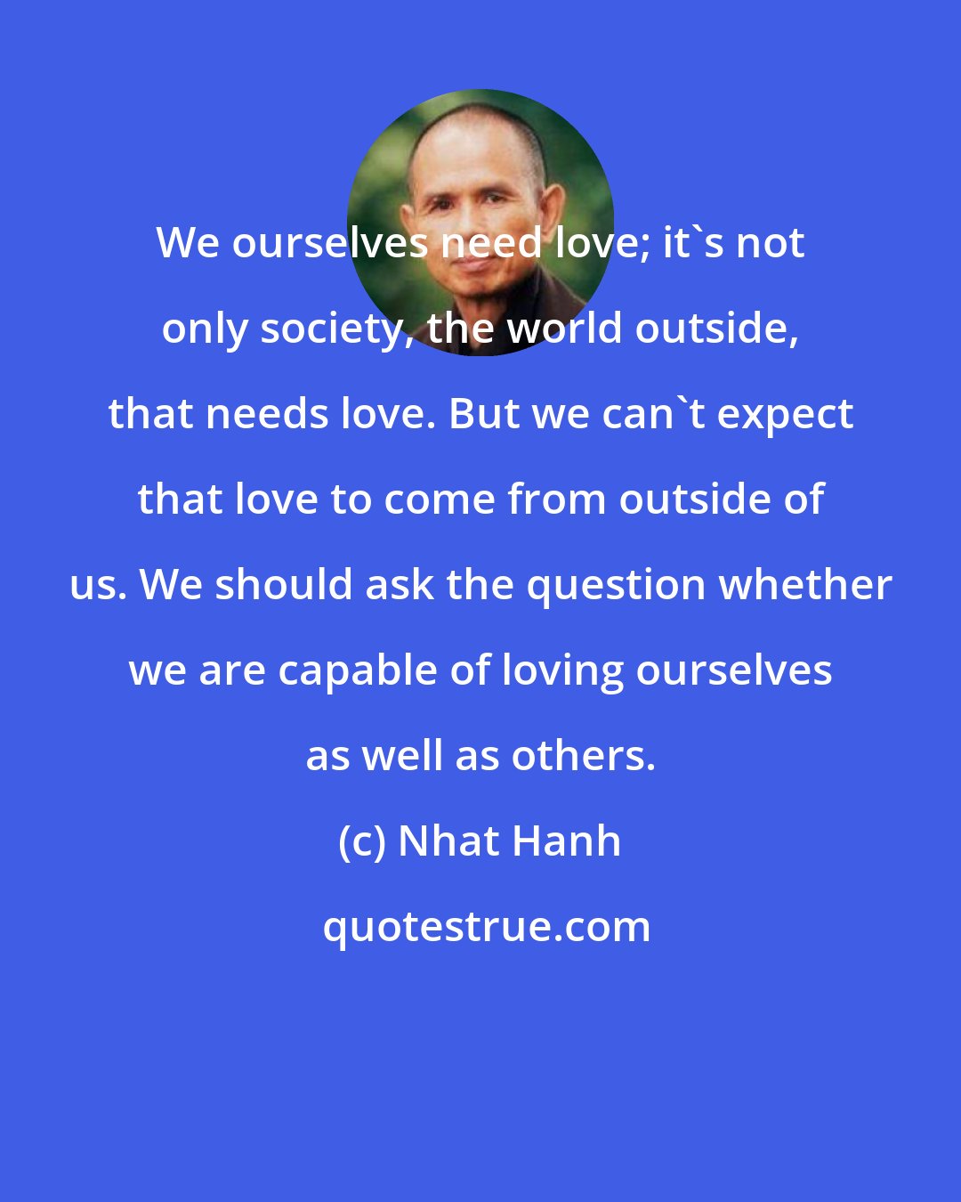 Nhat Hanh: We ourselves need love; it's not only society, the world outside, that needs love. But we can't expect that love to come from outside of us. We should ask the question whether we are capable of loving ourselves as well as others.