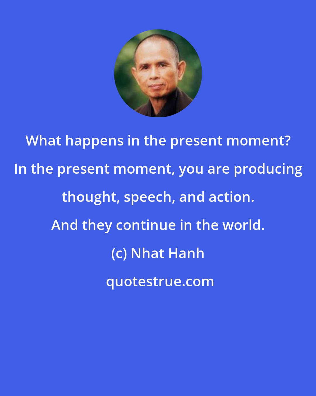 Nhat Hanh: What happens in the present moment? In the present moment, you are producing thought, speech, and action. And they continue in the world.