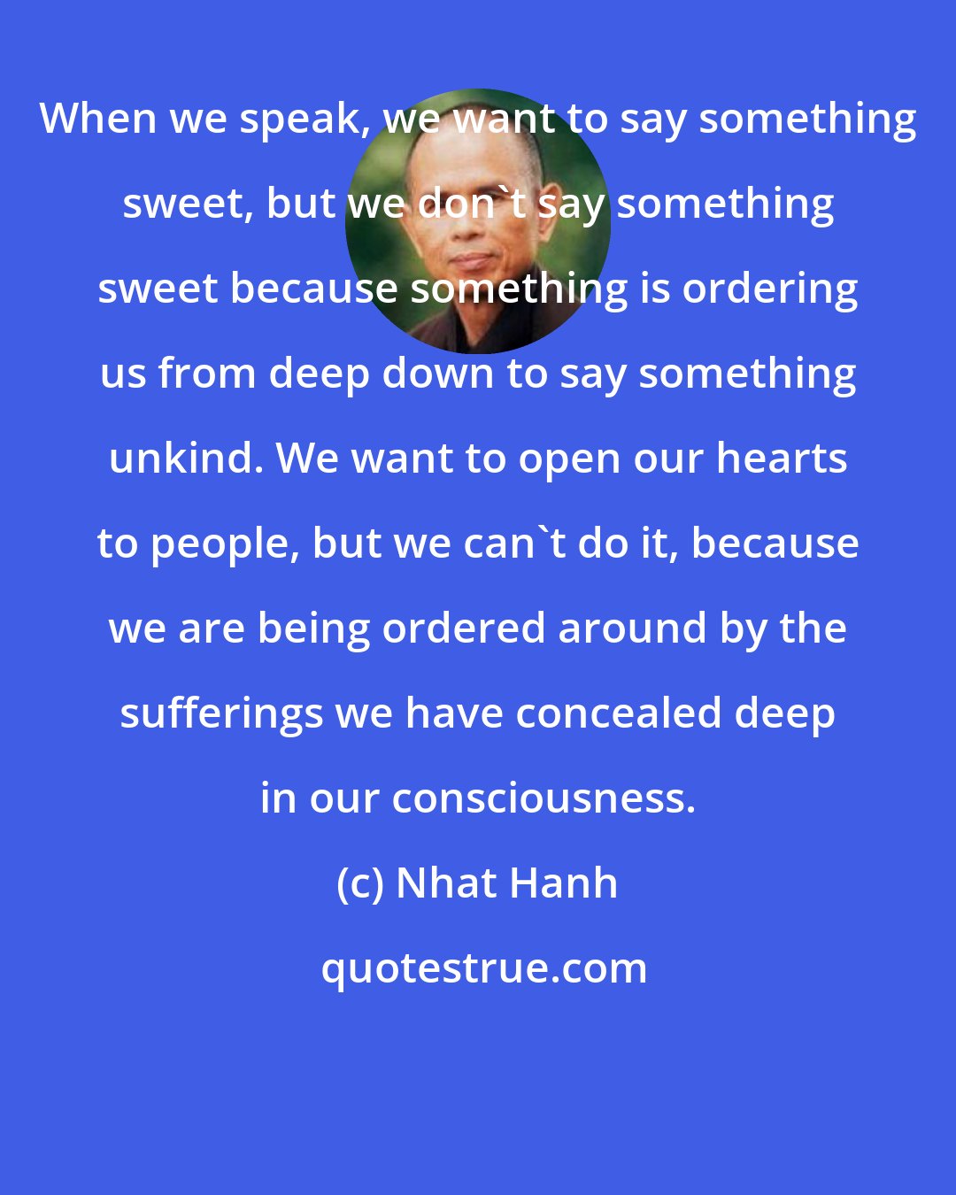 Nhat Hanh: When we speak, we want to say something sweet, but we don't say something sweet because something is ordering us from deep down to say something unkind. We want to open our hearts to people, but we can't do it, because we are being ordered around by the sufferings we have concealed deep in our consciousness.