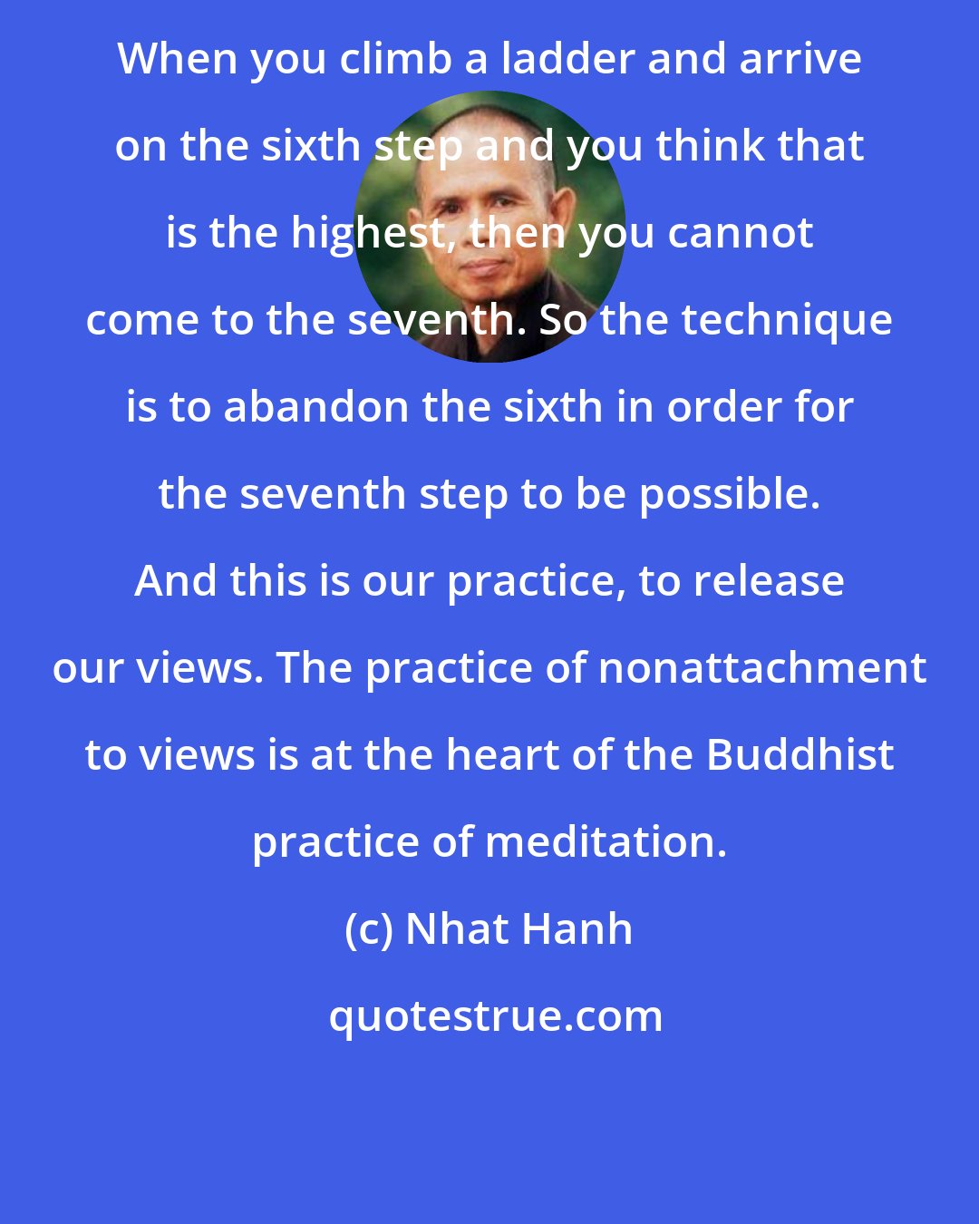 Nhat Hanh: When you climb a ladder and arrive on the sixth step and you think that is the highest, then you cannot come to the seventh. So the technique is to abandon the sixth in order for the seventh step to be possible. And this is our practice, to release our views. The practice of nonattachment to views is at the heart of the Buddhist practice of meditation.