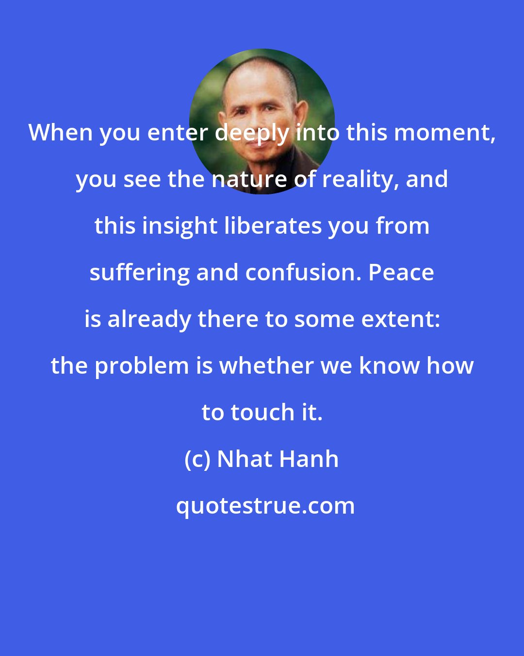 Nhat Hanh: When you enter deeply into this moment, you see the nature of reality, and this insight liberates you from suffering and confusion. Peace is already there to some extent: the problem is whether we know how to touch it.