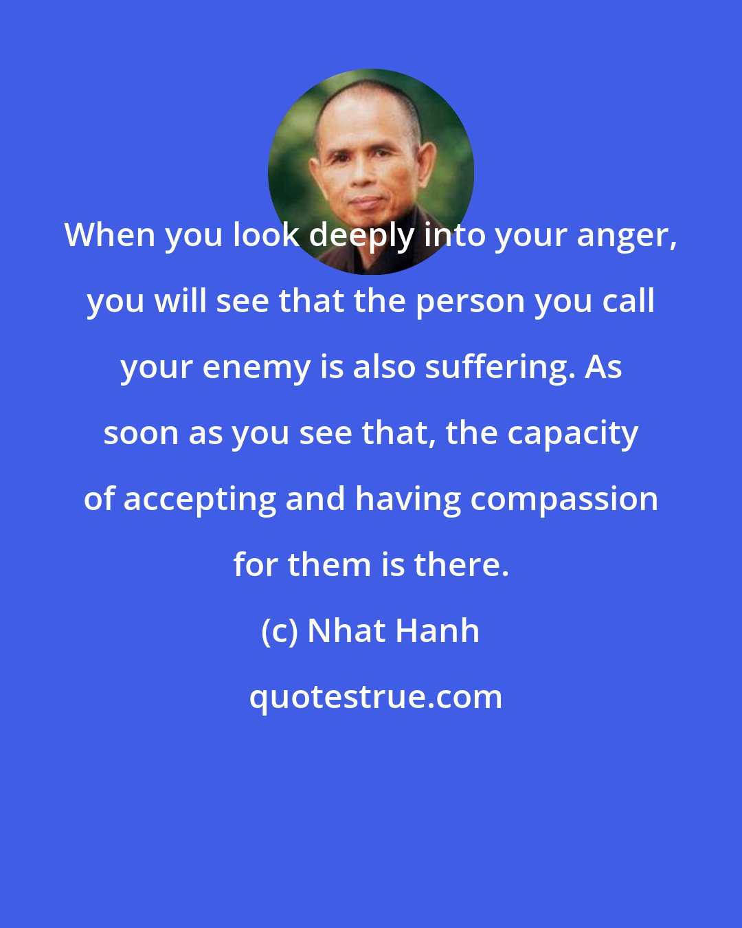 Nhat Hanh: When you look deeply into your anger, you will see that the person you call your enemy is also suffering. As soon as you see that, the capacity of accepting and having compassion for them is there.