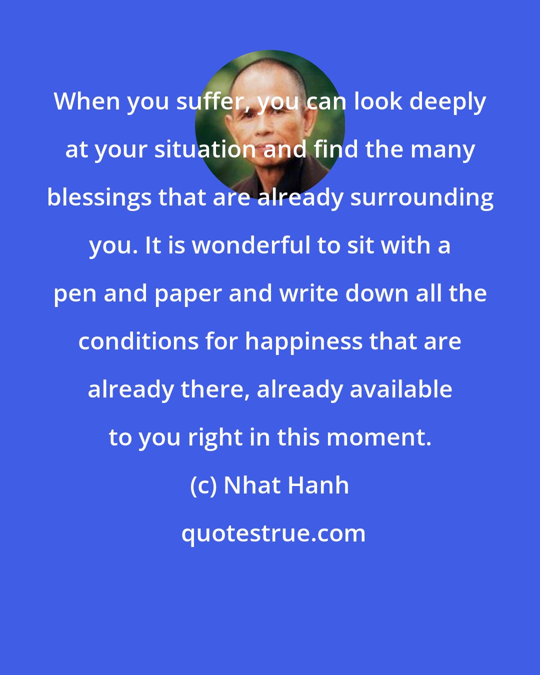 Nhat Hanh: When you suffer, you can look deeply at your situation and find the many blessings that are already surrounding you. It is wonderful to sit with a pen and paper and write down all the conditions for happiness that are already there, already available to you right in this moment.