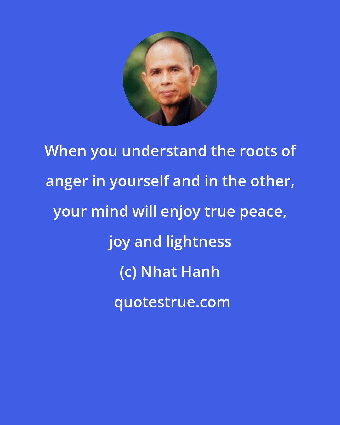 Nhat Hanh: When you understand the roots of anger in yourself and in the other, your mind will enjoy true peace, joy and lightness