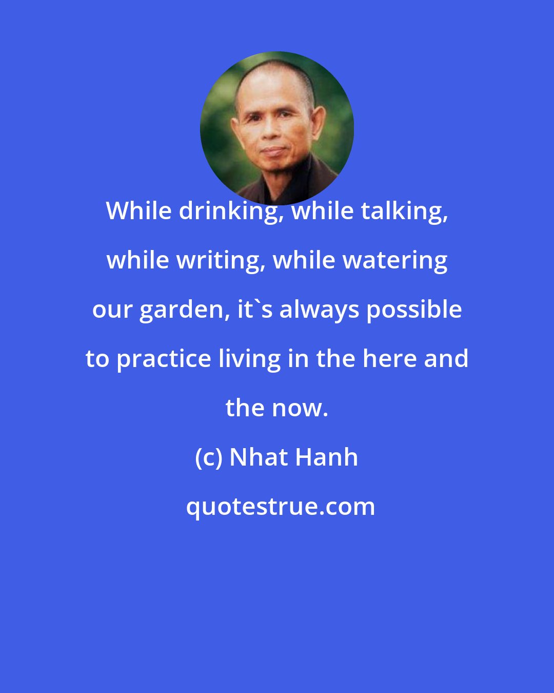 Nhat Hanh: While drinking, while talking, while writing, while watering our garden, it's always possible to practice living in the here and the now.