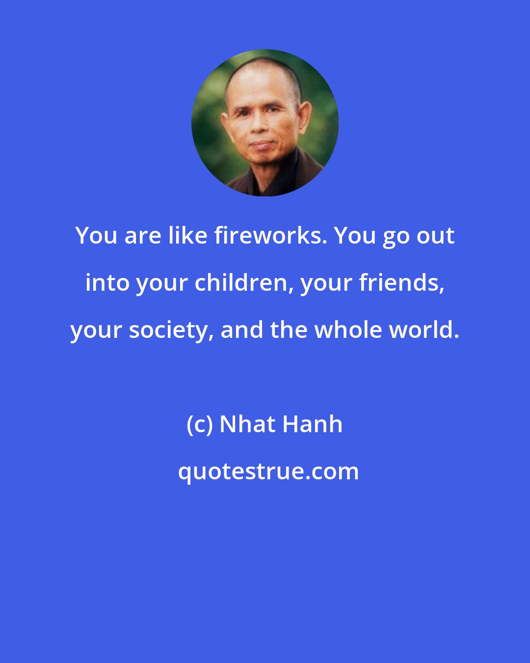 Nhat Hanh: You are like fireworks. You go out into your children, your friends, your society, and the whole world.