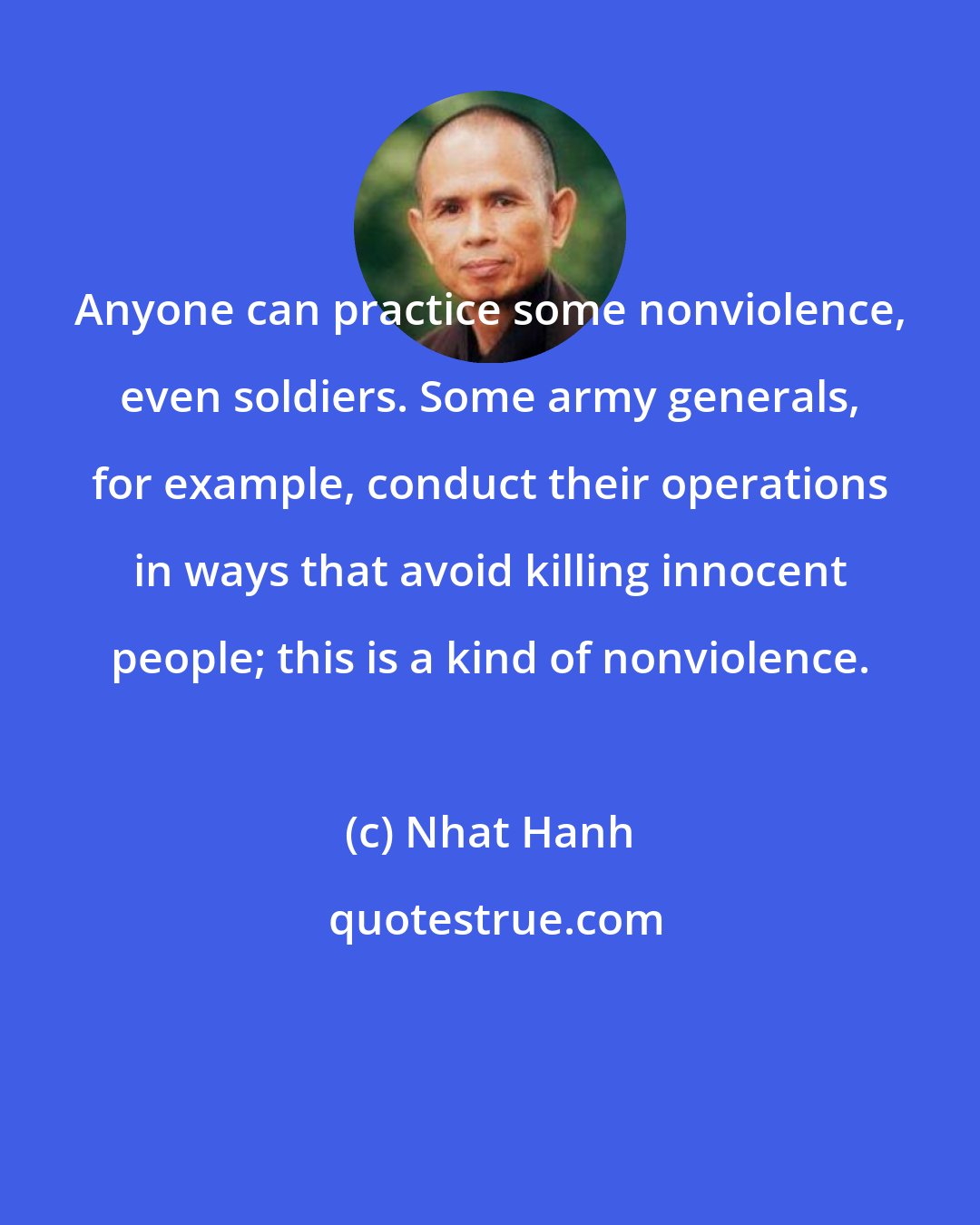 Nhat Hanh: Anyone can practice some nonviolence, even soldiers. Some army generals, for example, conduct their operations in ways that avoid killing innocent people; this is a kind of nonviolence.