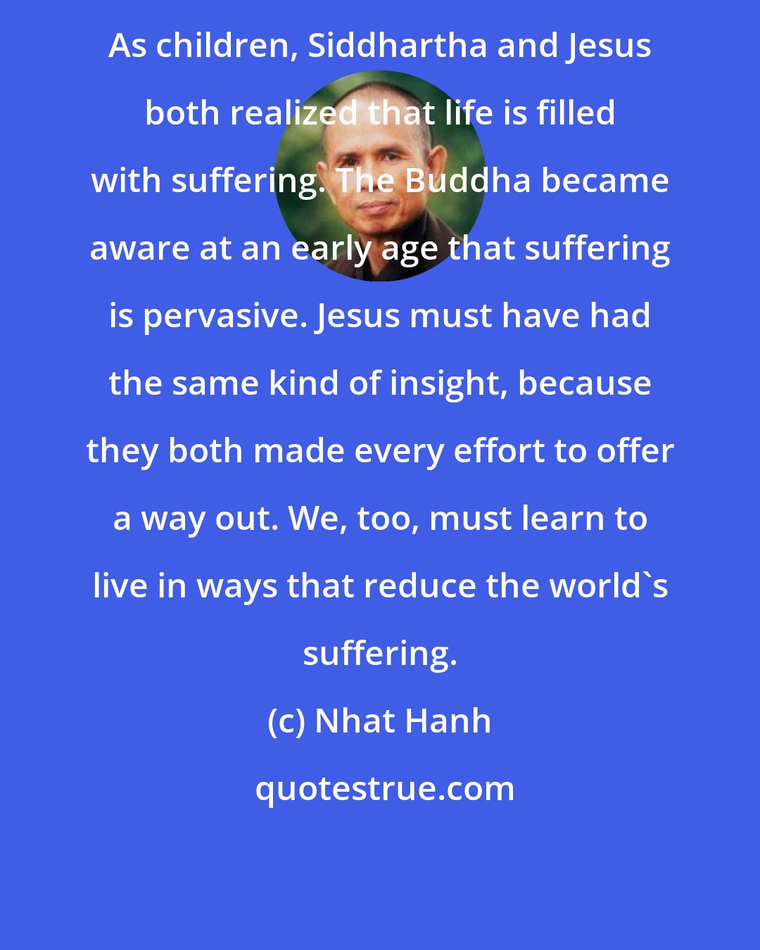 Nhat Hanh: As children, Siddhartha and Jesus both realized that life is filled with suffering. The Buddha became aware at an early age that suffering is pervasive. Jesus must have had the same kind of insight, because they both made every effort to offer a way out. We, too, must learn to live in ways that reduce the world's suffering.