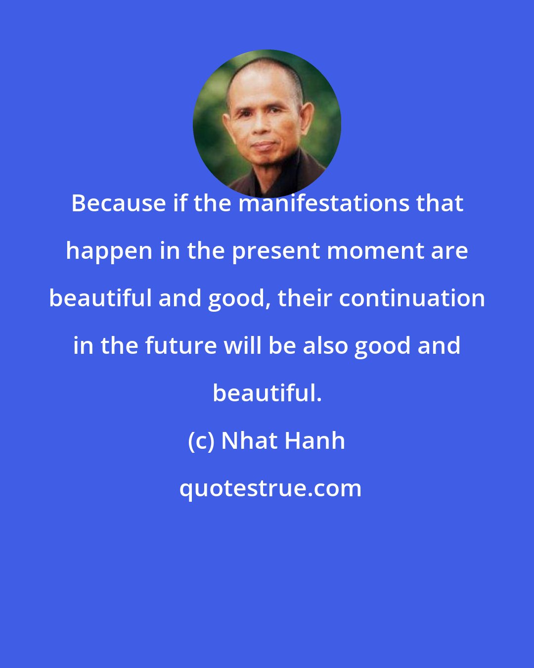 Nhat Hanh: Because if the manifestations that happen in the present moment are beautiful and good, their continuation in the future will be also good and beautiful.