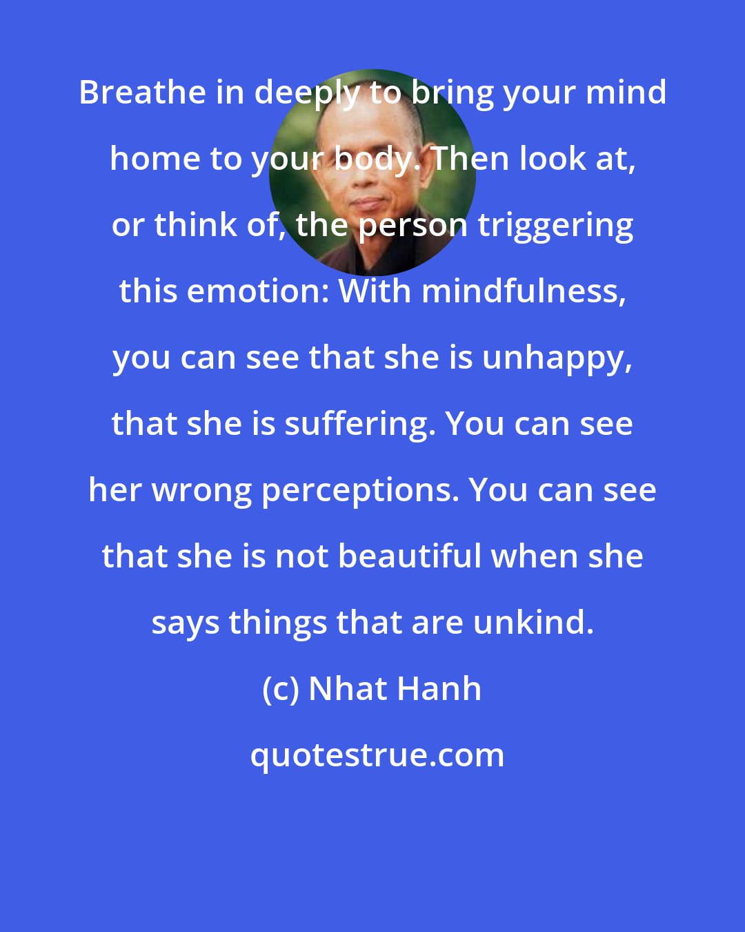 Nhat Hanh: Breathe in deeply to bring your mind home to your body. Then look at, or think of, the person triggering this emotion: With mindfulness, you can see that she is unhappy, that she is suffering. You can see her wrong perceptions. You can see that she is not beautiful when she says things that are unkind.