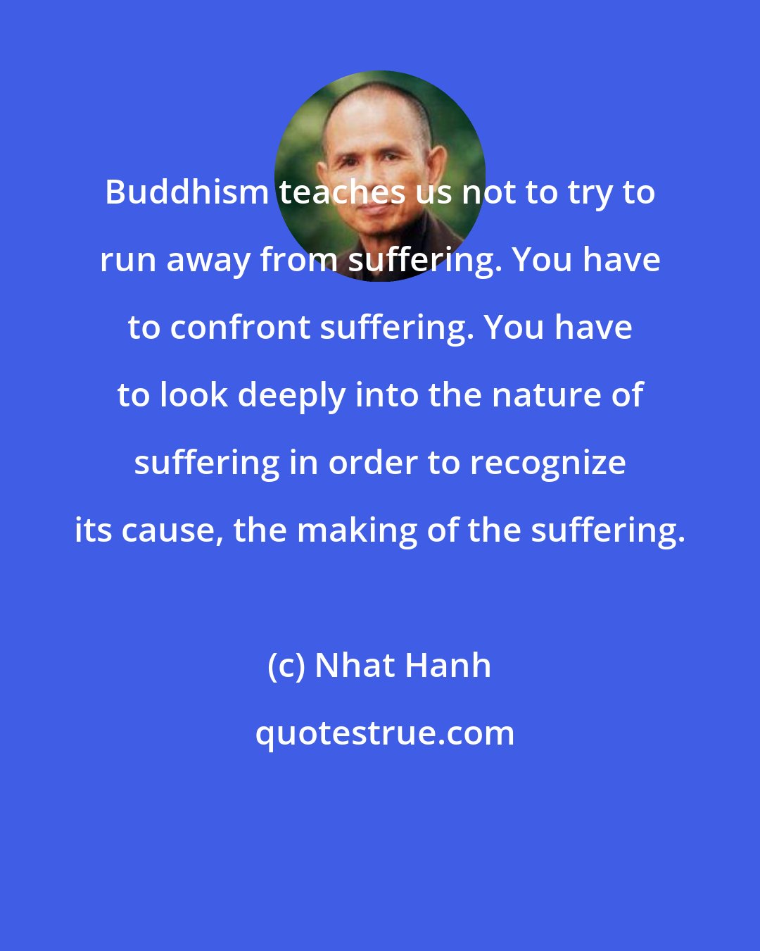 Nhat Hanh: Buddhism teaches us not to try to run away from suffering. You have to confront suffering. You have to look deeply into the nature of suffering in order to recognize its cause, the making of the suffering.