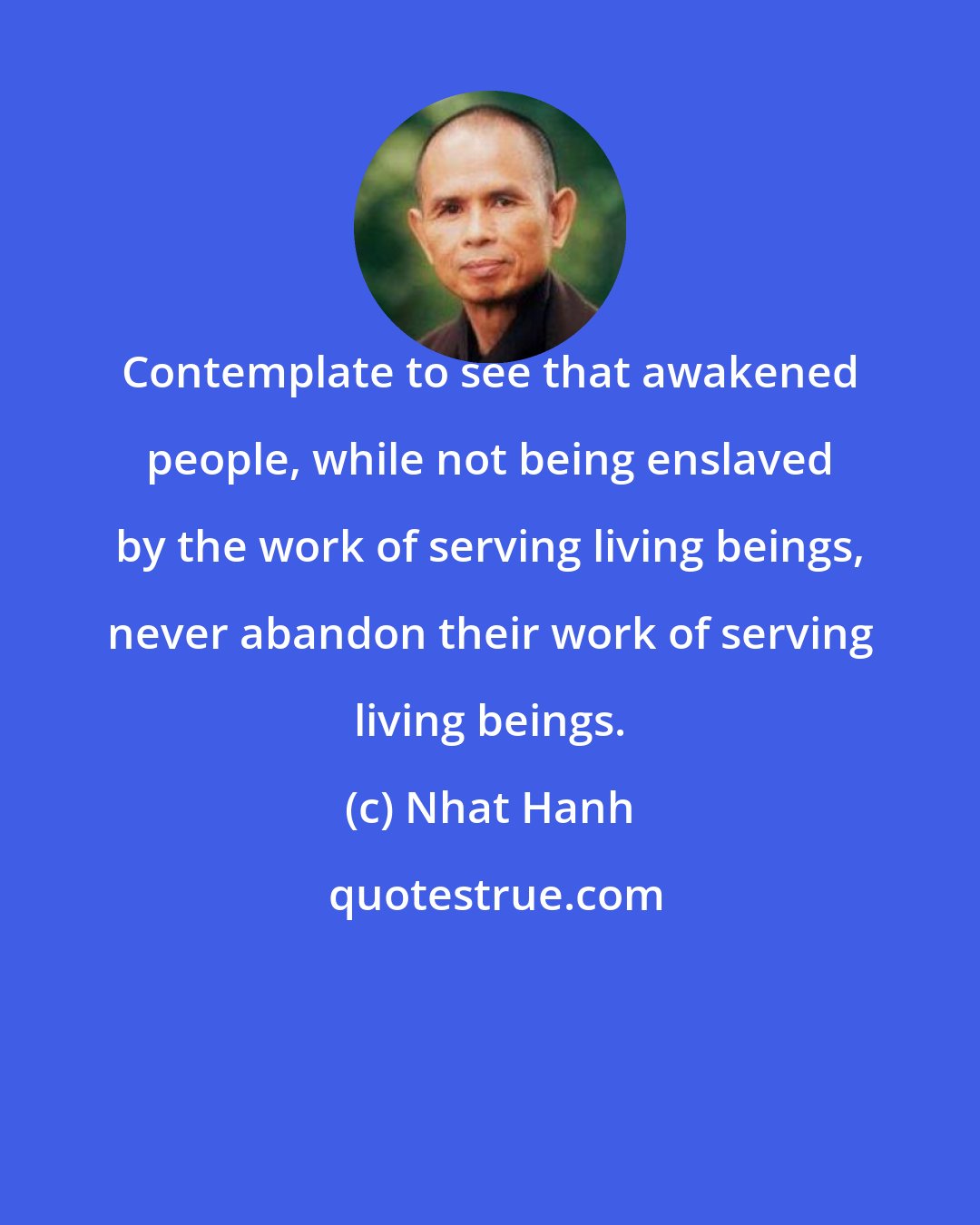 Nhat Hanh: Contemplate to see that awakened people, while not being enslaved by the work of serving living beings, never abandon their work of serving living beings.