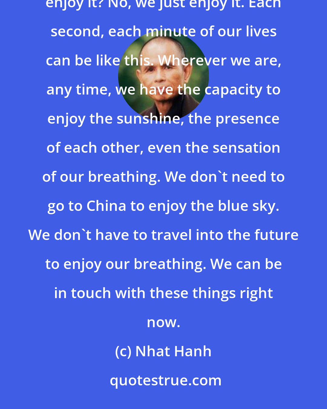 Nhat Hanh: Do we need to make a special effort to enjoy the beauty of the blue sky? Do we have to practice to be able to enjoy it? No, we just enjoy it. Each second, each minute of our lives can be like this. Wherever we are, any time, we have the capacity to enjoy the sunshine, the presence of each other, even the sensation of our breathing. We don't need to go to China to enjoy the blue sky. We don't have to travel into the future to enjoy our breathing. We can be in touch with these things right now.