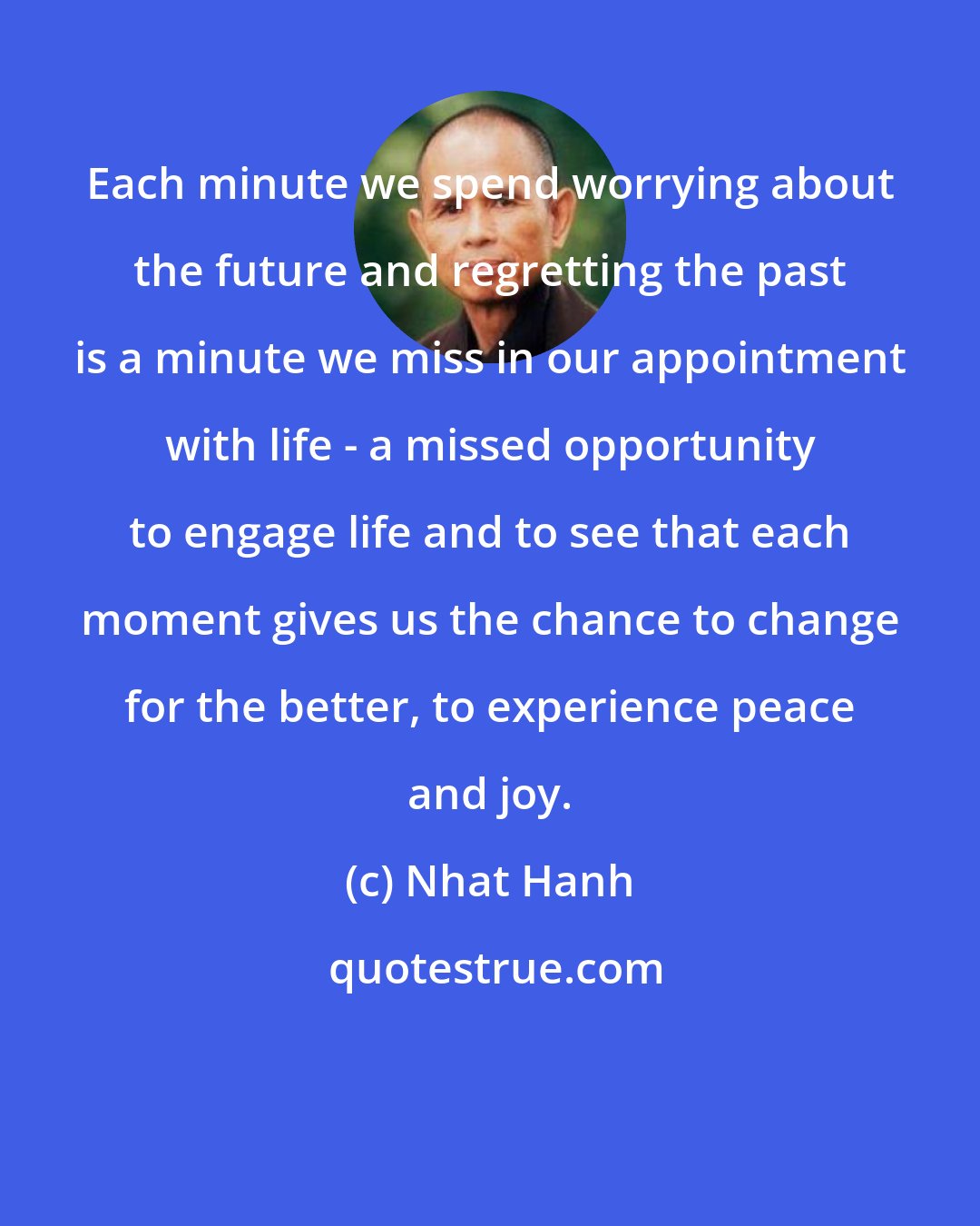 Nhat Hanh: Each minute we spend worrying about the future and regretting the past is a minute we miss in our appointment with life - a missed opportunity to engage life and to see that each moment gives us the chance to change for the better, to experience peace and joy.