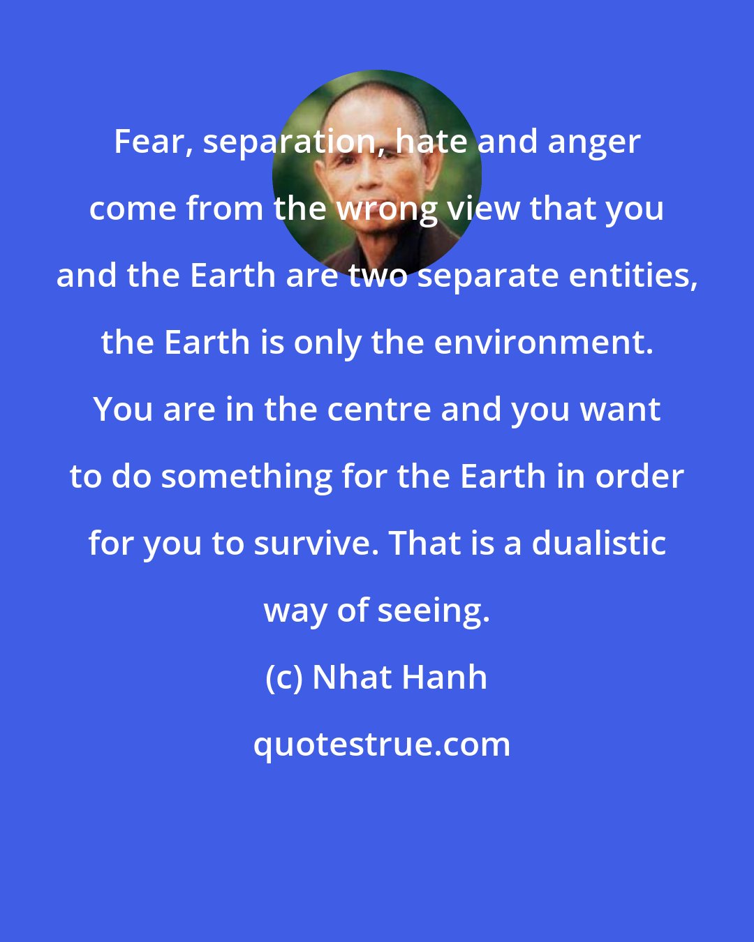 Nhat Hanh: Fear, separation, hate and anger come from the wrong view that you and the Earth are two separate entities, the Earth is only the environment. You are in the centre and you want to do something for the Earth in order for you to survive. That is a dualistic way of seeing.