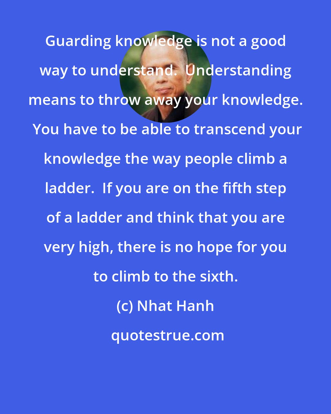 Nhat Hanh: Guarding knowledge is not a good way to understand.  Understanding means to throw away your knowledge.  You have to be able to transcend your knowledge the way people climb a ladder.  If you are on the fifth step of a ladder and think that you are very high, there is no hope for you to climb to the sixth.