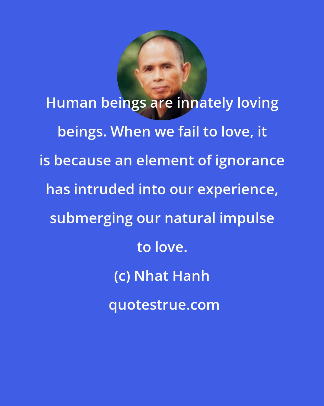 Nhat Hanh: Human beings are innately loving beings. When we fail to love, it is because an element of ignorance has intruded into our experience, submerging our natural impulse to love.