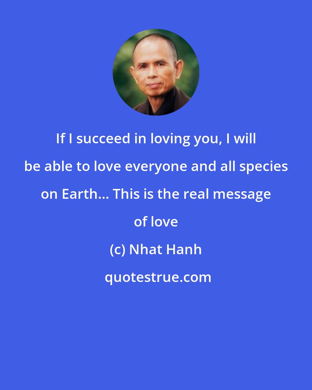 Nhat Hanh: If I succeed in loving you, I will be able to love everyone and all species on Earth... This is the real message of love