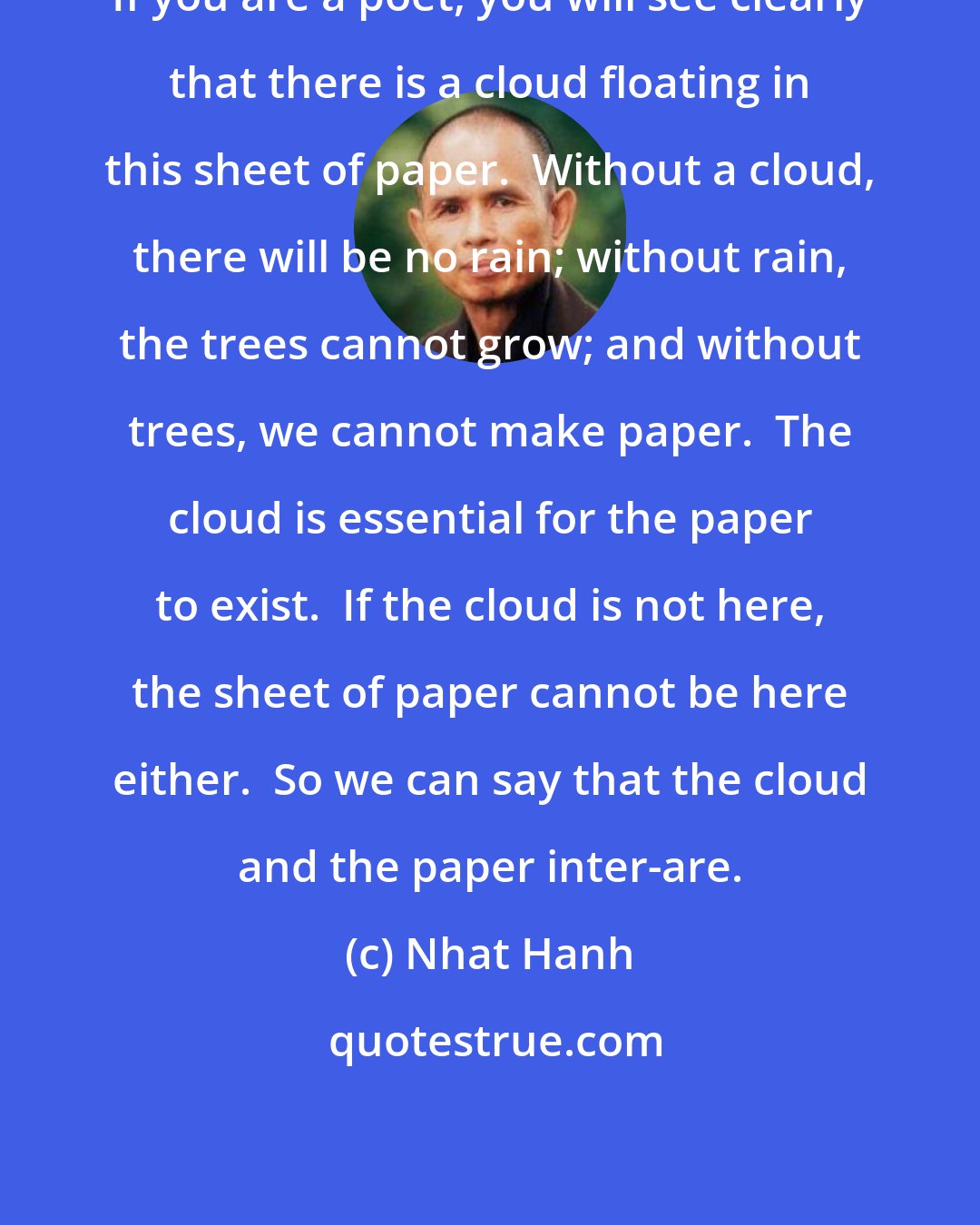 Nhat Hanh: If you are a poet, you will see clearly that there is a cloud floating in this sheet of paper.  Without a cloud, there will be no rain; without rain, the trees cannot grow; and without trees, we cannot make paper.  The cloud is essential for the paper to exist.  If the cloud is not here, the sheet of paper cannot be here either.  So we can say that the cloud and the paper inter-are.