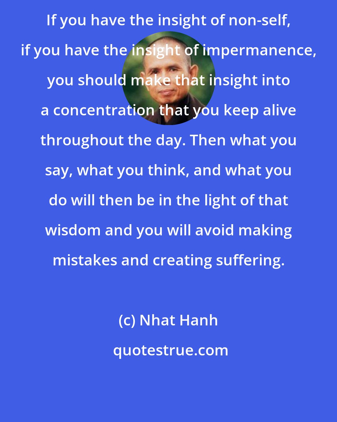 Nhat Hanh: If you have the insight of non-self, if you have the insight of impermanence, you should make that insight into a concentration that you keep alive throughout the day. Then what you say, what you think, and what you do will then be in the light of that wisdom and you will avoid making mistakes and creating suffering.