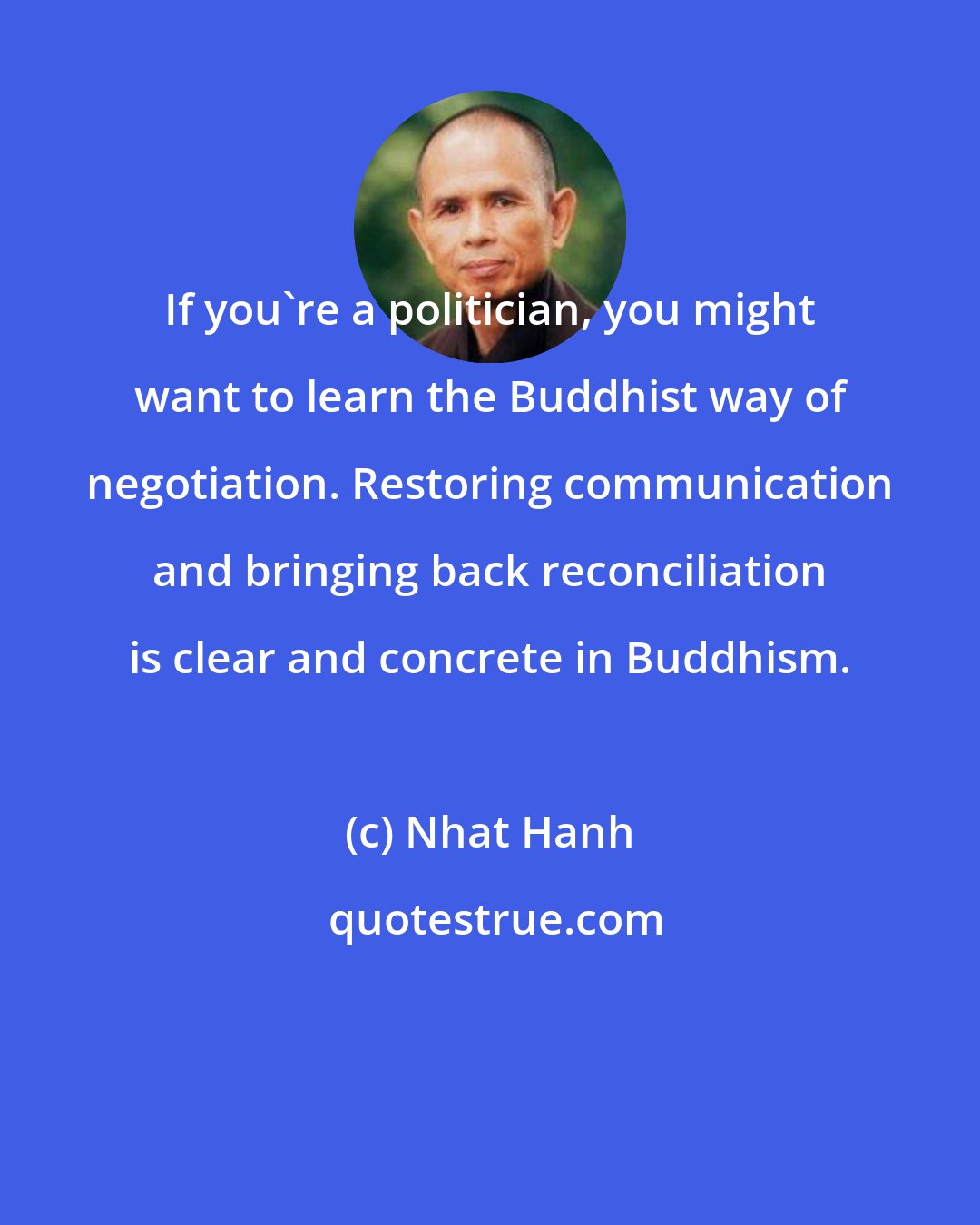 Nhat Hanh: If you're a politician, you might want to learn the Buddhist way of negotiation. Restoring communication and bringing back reconciliation is clear and concrete in Buddhism.