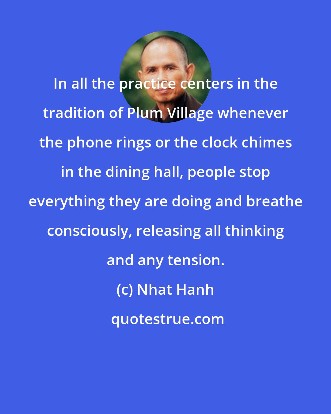 Nhat Hanh: In all the practice centers in the tradition of Plum Village whenever the phone rings or the clock chimes in the dining hall, people stop everything they are doing and breathe consciously, releasing all thinking and any tension.