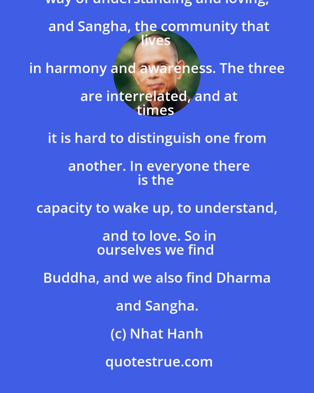 Nhat Hanh: In Buddhism, there are three gems: Buddha, the awakened one; Dharma,
the way of understanding and loving; and Sangha, the community that
lives in harmony and awareness. The three are interrelated, and at
times it is hard to distinguish one from another. In everyone there
is the capacity to wake up, to understand, and to love. So in
ourselves we find Buddha, and we also find Dharma and Sangha.