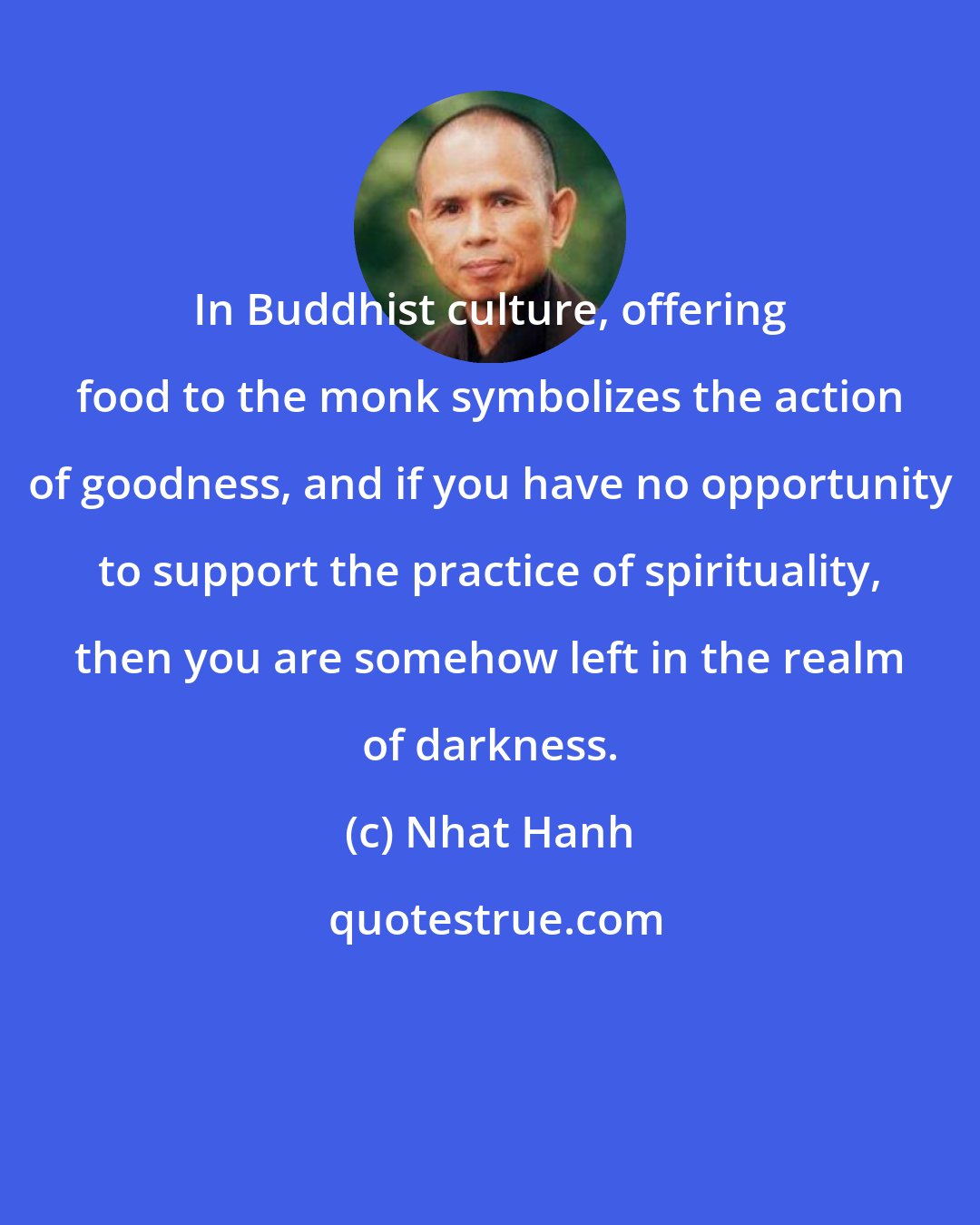 Nhat Hanh: In Buddhist culture, offering food to the monk symbolizes the action of goodness, and if you have no opportunity to support the practice of spirituality, then you are somehow left in the realm of darkness.