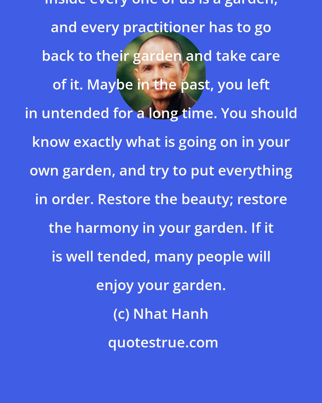 Nhat Hanh: Inside every one of us is a garden, and every practitioner has to go back to their garden and take care of it. Maybe in the past, you left in untended for a long time. You should know exactly what is going on in your own garden, and try to put everything in order. Restore the beauty; restore the harmony in your garden. If it is well tended, many people will enjoy your garden.